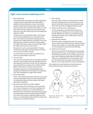 Getting Somewhat More Serious 107
Experiment 12: Joining Two Wires Together
Tools
Eight most common soldering errors
1.	 Not enough heat.
The joint looks OK, but because you didn’t apply quite
enough heat, the solder didn’t melt sufficiently to
realign its internal molecular structure. It remained
granular instead of becoming a solid, uniform blob,
and you end up with a“dry joint,”also known as a“cold
joint,”which will come apart when you pull the wires
away from each other. Reheat the joint thoroughly and
apply new solder.
A leading cause of underheated solder is the tempta-
tion to use the soldering iron to carry solder to the
joint. This results in the cold wires reducing the tem-
perature of the solder. What you should do is touch the
soldering iron to heat the wires first, and then apply
the solder. This way, the wires are hot and help to melt
the solder, which wants to stick to them.
Because this is such a universal problem, I’ll repeat
myself: Never melt solder on the tip of the iron and then
use it to carry the solder to the joint.
You don’t want to put hot solder on cold wires. You
want to put cold solder on hot wires.
2.	 Too much heat.
This may not hurt the joint, but can damage everything
around it. Vinyl insulation will melt, exposing the wire
and raising the risk of short circuits. You can easily dam-
age semiconductors, and may even melt the internal
plastic components of switches and connectors.
Damaged components must be desoldered and re-
placed, which will take time and tends to be a big hassle
(see“Tools: Desoldering”on page 109 for advice).
3.	 Not enough solder.
A thin connection between two conductors may not be
strong enough. When joining two wires, always check
the underside of the joint to see whether the solder
penetrated completely.
4.	 Moving the joint before the solder solidifies.
You may create a fracture that you won’t necessarily
see. It may not stop your circuit from working, but at
some point in the future, as a result of vibration or
thermal stresses, the fracture can separate just enough
to break electrical contact. Tracking it down will then
be a chore. If you clamp components before you join
them, or use perforated board to hold the components
steady, you can avoid this problem.
5.	 Dirt or grease.
Electrical solder contains rosin that cleans the metal
that you’re working with, but contaminants can still
prevent solder from sticking. If any component looks
dirty, clean it with fine sandpaper before joining it.
6.	 Carbon on the tip of your soldering iron.
The iron gradually accumulates flecks of black car-
bon during use, and they can act as a barrier to heat
transfer. Wipe the tip of the iron on the little sponge
mounted in the base of your soldering iron stand or
your helping hand.
7.	 Inappropriate materials.
Electronic solder is designed for electronic compo-
nents. It will not work with aluminum, stainless steel, or
various other metals. You may be able to make it stick
to chrome-plated items, but only with difficulty.
8.	 Failure to test the joint.
Don’t just assume that it’s OK. Always test it, by apply-
ing manual force if you can (see Figures 3-38 and 3-39
for the ideal protocol) or, if you can’t get a grip on the
joint, slip a screwdriver blade under it and flex it just
a little, or use small pliers to try to pull it apart. Don’t
be concerned about ruining your work. If your joint
doesn’t survive rough treatment, it wasn’t a good joint.
Of the eight errors, dry/cold joints are by far the worst,
because they are easy to make and can look OK.
Figure 3-38.  Test result of
a bad solder joint.
Figure 3-39.  Test result of a good
solder joint.
 
