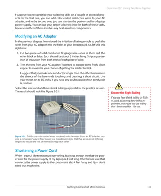 Getting Somewhat More Serious 111
Experiment 12: Joining Two Wires Together
I suggest you next practice your soldering skills on a couple of practical proj-
ects. In the first one, you can add color-coded, solid-core wires to your AC
adapter, and in the second one, you can shorten the power cord for a laptop
power supply. You can use your larger soldering iron for both of these tasks,
because neither of them involves any heat-sensitive components.
Modifying an AC Adapter
In the previous chapter, I mentioned the irritation of being unable to push the
wires from your AC adapter into the holes of your breadboard. So, let’s fix this
right now:
1.	 Cut two pieces of solid-conductor 22-gauge wire—one of them red, the
other black or blue. Each should be about 2 inches long. Strip a quarter-
inch of insulation from both ends of each piece of wire.
2.	 Trim the wire from your AC adapter.You need to expose some fresh, clean
copper to maximize your chance of getting the solder to stick.
I suggest that you make one conductor longer than the other to minimize
the chance of the bare ends touching and creating a short circuit. Use
your meter, set to DC volts, if you have any doubt about which conductor
is positive.
Solder the wires and add heat-shrink tubing as you did in the practice session.
The result should look like Figure 3-51.
Figure 3-51.  Solid-core color-coded wires, soldered onto the wires from an AC adapter, pro-
vide a convenient way to feed power to a breadboard. Note that the wires are of differing
lengths to reduce the risk of them touching each other.
Shortening a Power Cord
When I travel, I like to minimize everything. It always annoys me that the pow-
er cord for the power supply of my laptop is 4 feet long. The thinner wire that
connects the power supply to the computer is also 4 feet long, and I just don’t
need that much wire.
Choose the RightTubing
If you use heat-shrink tubing on 110v
AC cord, as is being done in this ex-
periment, make sure you use tubing
that’s been rated for 110v use.
 