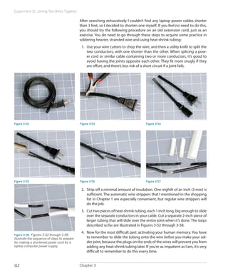 Experiment 12: Joining Two Wires Together
Chapter 3112
After searching exhaustively I couldn’t find any laptop power cables shorter
than 3 feet, so I decided to shorten one myself. If you feel no need to do this,
you should try the following procedure on an old extension cord, just as an
exercise. You do need to go through these steps to acquire some practice in
soldering heavier, stranded wire and using heat-shrink tubing:
1.	 Use your wire cutters to chop the wire, and then a utility knife to split the
two conductors, with one shorter than the other. When splicing a pow-
er cord or similar cable containing two or more conductors, it’s good to
avoid having the joints opposite each other. They fit more snugly if they
are offset, and there’s less risk of a short circuit if a joint fails.
Figure 3-52 Figure 3-53 Figure 3-54
Figure 3-55 Figure 3-56 Figure 3-57
2.	 Strip off a minimal amount of insulation. One-eighth of an inch (3 mm) is
sufficient. The automatic wire strippers that I mentioned in the shopping
list in Chapter 1 are especially convenient, but regular wire strippers will
do the job.
3.	 Cut two pieces of heat-shrink tubing, each 1 inch long, big enough to slide
over the separate conductors in your cable. Cut a separate 2-inch piece of
larger tubing that will slide over the entire joint when it’s done. The steps
described so far are illustrated in Figures 3-52 through 3-58.
4.	 Now for the most difficult part: activating your human memory. You have
to remember to slide the tubing onto the wire before you make your sol-
der joint, because the plugs on the ends of the wires will prevent you from
adding any heat-shrink tubing later. If you’re as impatient as I am, it’s very
difficult to remember to do this every time.
Figure 3-58.  Figures 3-52 through 3-58
illustrate the sequence of steps to prepare
for making a shortened power cord for a
laptop computer power supply.
 