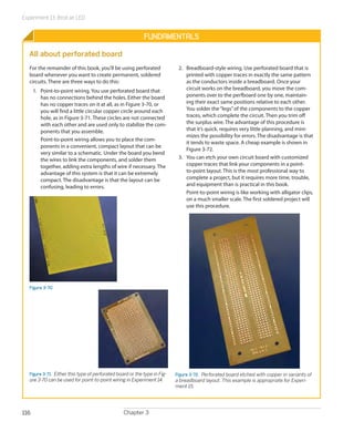 Experiment 13: Broil an LED
Chapter 3116
Fundamentals
All about perforated board
For the remainder of this book, you’ll be using perforated
board whenever you want to create permanent, soldered
circuits. There are three ways to do this:
1.	 Point-to-point wiring. You use perforated board that
has no connections behind the holes. Either the board
has no copper traces on it at all, as in Figure 3-70, or
you will find a little circular copper circle around each
hole, as in Figure 3-71. These circles are not connected
with each other and are used only to stabilize the com-
ponents that you assemble.
Point-to-point wiring allows you to place the com-
ponents in a convenient, compact layout that can be
very similar to a schematic. Under the board you bend
the wires to link the components, and solder them
together, adding extra lengths of wire if necessary. The
advantage of this system is that it can be extremely
compact. The disadvantage is that the layout can be
confusing, leading to errors.
Figure 3-70
Figure 3-71.  Either this type of perforated board or the type in Fig-
ure 3-70 can be used for point-to-point wiring in Experiment 14.
2.	 Breadboard-style wiring. Use perforated board that is
printed with copper traces in exactly the same pattern
as the conductors inside a breadboard. Once your
circuit works on the breadboard, you move the com-
ponents over to the perfboard one by one, maintain-
ing their exact same positions relative to each other.
You solder the“legs”of the components to the copper
traces, which complete the circuit. Then you trim off
the surplus wire. The advantage of this procedure is
that it’s quick, requires very little planning, and mini-
mizes the possibility for errors. The disadvantage is that
it tends to waste space. A cheap example is shown in
Figure 3-72.
3.	 You can etch your own circuit board with customized
copper traces that link your components in a point-
to-point layout. This is the most professional way to
complete a project, but it requires more time, trouble,
and equipment than is practical in this book.
Point-to-point wiring is like working with alligator clips,
on a much smaller scale. The first soldered project will
use this procedure.
Figure 3-72.  Perforated board etched with copper in variants of
a breadboard layout. This example is appropriate for Experi-
ment 15.
 