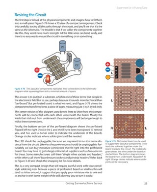 Getting Somewhat More Serious 119
Experiment 14: A Pulsing Glow
Resizing the Circuit
The first step is to look at the physical components and imagine how to fit them
intoasmallspace.Figure3-78showsa3Dviewofacompactarrangement.Check
this carefully, tracing all the paths through the circuit, and you’ll see that it’s the
same as the schematic.The trouble is that if we solder the components together
like this, they won’t have much strength. All the little wires can bend easily, and
there’s no easy way to mount the circuit in something or on something.
R4
R1
R2
R3
R5
C1
C2
Figure 3-78.  This layout of components replicates their connections in the schematic
diagram while squeezing them into a minimal amount of space.
The answer is to put it on a substrate, which is one of those terms that people in
the electronics field like to use, perhaps because it sounds more technical than
“perfboard.” But perforated board is what we need, and Figure 3-79 shows the
components transferred onto a piece of board measuring just 1 inch by 0.8 inch.
The center version of this diagram uses dotted lines to show how the compo-
nents will be connected with each other underneath the board. Mostly the
leads that stick out from underneath the components will be long enough to
make these connections.
Finally, the bottom version of the perfboard diagram shows the perfboard
flipped left-to-right (notice the L and the R have been transposed to remind
you, and I’ve used a darker color to indicate the underside of the board).
Orange circles indicate where solder joints will be needed.
The LED should be unpluggable, because we may want to run it at some dis-
tance from the circuit. Likewise the power source should be unpluggable. For-
tunately we can buy miniature connectors that fit right into the perforated
board. You may have to go to large online retail suppliers such as Mouser.com
for these. Some manufacturers call them “single inline sockets and headers,”
while others call them“boardmount sockets and pinstrip headers.”Refer back
to Figure 3-29 and check the shopping list for more details.
This is a very compact design that will require careful work with your pencil-
style soldering iron. Because a piece of perforated board as small as this will
tend to skitter around, I suggest that you apply your miniature vise to one end
to anchor it with some weight while still allowing you to turn it easily.
R
L
R
L
R
L
Figure 3-79.  Perforated board can be used
to support the layout of components. Their
leads are soldered together under the
board to create the circuit. The middle dia-
gram shows the wires under the board as
dashed lines. The bottom diagram shows
the board from underneath, flipped left to
right. Orange circles indicate where solder
joints will be necessary.
 