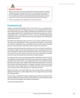 Getting Somewhat More Serious 121
Experiment 14: A Pulsing Glow
FlyingWire Segments
The jaws of your wire cutters exert a powerful force that peaks and then is suddenly
released when they cut through wire. This force can be translated into sudden mo-
tion of the snipped wire segment. Some wires are relatively soft, and don’t pose a
risk, but harder wires can fly in unpredictable directions at high speed, and may hit
you in the eye. The leads of transistors are especially hazardous in this respect.
I think it’s a good idea to wear safety glasses when trimming wires.
Finishing the Job
I always use bright illumination. This is not a luxury; it is a necessity. Buy a
cheap desk lamp if you don’t already have one. I use a daylight-spectrum fluo-
rescent desk lamp, because it helps me identify the colored bands on resistors
more reliably. Note that this type of fluorescent lamp emits quite a lot of ultra-
violet light, which is not good for the lens in your eye. Avoid looking closely
and directly at the tube in the lamp, and if you wear glasses, they will provide
additional protection.
No matter how good your close-up vision is, you need to examine each joint
with that close-up magnifier. You’ll be surprised how imperfect some of them
are. Hold the magnifier as close as possible to your eye, then pick up the thing
that you want to examine and bring it closer until it comes into focus.
Finally, you should end up with a working circuit.You can insert the wires from
your power supply into two of the tiny power sockets, and plug a red LED into
the remaining two sockets. Remember that the two center sockets are nega-
tive, and the two outer sockets are positive, because it was easier to wire the
circuit this way. You should color-code them to avoid mistakes.
So now you have a tiny circuit that pulses like a heartbeat. Or does it? If you
have difficulty making it work, retrace every connection and compare it with the
schematic. If you don’t find an error, apply power to the circuit, attach the black
lead from your meter to the negative side, and then go around the circuit with
the red lead, checking the presence of voltage. Every part of this circuit should
show at least some voltage while it’s working. If you find a dead connection,
you may have made a bad solder joint, or missed one entirely.
When you’re done, now what? Well, now you can stop being an electronics
hobbyist and become a crafts hobbyist.You can try to figure out a way to make
this thing wearable.
First you have to consider the power supply. Because of the components that I
used, we really need 9 volts to make this work well. How are you going to make
this 9-volt circuit wearable, with a bulky 9-volt battery?
I can think of three answers:
 