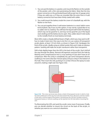 Experiment 14: A Pulsing Glow
Chapter 3122
1.	 You can put the battery in a pocket, and mount the flasher on the outside
of the pocket, with a thin wire penetrating the fabric. Note that the tiny
power connector on the perforated board will accept two 22-gauge wires
if they are solid core, or if they are stranded (like the wires from a 9-volt
battery connector) but have been thinly coated with solder.
2.	 You could mount the battery inside the crown of a baseball cap, with the
flasher on the front.
3.	 You can put together three 3-volt button batteries in a stack, held in some
kind of plastic clip. If you try this option, it may not be a good idea to try
to solder wire to a battery. You will heat the liquid stuff inside the battery,
which may not be good for it, and may not be good for you if the liquid
starts boiling and the battery bursts open. Also, solder doesn’t stick easily
to the metallic finish on most battery terminals.
Most LEDs create a sharply defined beam of light, which you may want to dif-
fuse to make it look nicer. One way to do this is to use a piece of transparent
acrylic plastic, at least 1/4 inch thick, as shown in Figure 3-82. Sandpaper the
front of the acrylic, ideally using an orbital sander that won’t make an obvious
pattern. Sanding will make the acrylic translucent rather than transparent.
Drill a hole slightly larger than the LED in the back of the acrylic. Don’t drill all
the way through the plastic. Remove all fragments and dust from the hole by
blasting some compressed air into it, or by washing it if you don’t have an air
compressor. After the cavity is completely dry, get some transparent silicone
caulking or mix some clear five-minute epoxy and put a drop in the bottom of
the hole. Then insert the LED, pushing it in so that it forces the epoxy to ooze
around it, making a tight seal. See Figure 3-82.
Figure 3-82.  This cross-sectional view shows a sheet of transparent acrylic in which a hole
has been drilled part of the way from the back toward the front. Because a drill bit creates
a hole with a conical shape at the bottom, and because the LED has rounded contours,
transparent epoxy or silicone caulking can be injected into the hole before mounting the
LED.
Try illuminating the LED, and sand the acrylic some more if necessary. Finally,
you can decide whether to mount the circuit on the back of the acrylic, or
whether you want to run a wire to it elsewhere.
 