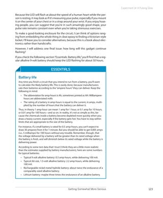 Getting Somewhat More Serious 123
Experiment 14: A Pulsing Glow
Because the LED will flash at about the speed of a human heart while the per-
son is resting, it may look as if it’s measuring your pulse, especially if you mount
it on the center of your chest or in a strap around your wrist. If you enjoy hoax-
ing people, you can suggest that you’re in such amazingly good shape, your
pulse rate remains constant even when you’re taking strenuous exercises.
To make a good-looking enclosure for the circuit, I can think of options rang-
ing from embedding the whole thing in clear epoxy to finding aVictorian-style
locket. I’ll leave you to consider alternatives, because this is a book about elec-
tronics rather than handicrafts.
However, I will address one final issue: how long will this gadget continue
flashing?
If you check the following section“Essentials: Battery life,”you’ll find that a reg-
ular alkaline 9-volt battery should keep the LED flashing for about 50 hours.
ESSENTIALS
Battery life
Any time you finish a circuit that you intend to run from a battery, you’ll want
to calculate the likely battery life. This is easily done, because manufacturers
rate their batteries according to the“ampere hours”they can deliver. Keep the
following in mind:
•	 The abbreviation for amp-hours is Ah, sometimes printed as AH. Milliampere-
hours are abbreviated mAh.
•	 The rating of a battery in amp-hours is equal to the current, in amps, multi-
plied by the number of hours that the battery can deliver it.
Thus, in theory 1 amp-hour can mean 1 amp for 1 hour, or 0.1 amp for 10 hours,
or 0.01 amp for 100 hours—and so on. In reality, it’s not as simple as this, be-
cause the chemicals inside a battery become depleted more quickly when you
draw a heavy current, especially if the battery gets hot. You have to stay within
limits that are appropriate to the size of the battery.
For instance, if a small battery is rated for 0.5 amp-hours, you can’t expect to
draw 30 amperes from it for 1 minute. But you should be able to get 0.005 amps
(i.e., 5 milliamps) for 100 hours without any trouble. Remember, though, that
the voltage delivered by a battery will be greater than its rated voltage when
the battery is fresh, and will diminish below its rated voltage while the battery is
delivering power.
According to some test data that I trust (I think they are a little more realistic
than the estimates supplied by battery manufacturers), here are some numbers
for typical batteries:
•	 Typical 9 volt alkaline battery: 0.3 amp-hours, while delivering 100 mA.
•	 Typical AA size, 1.5-volt alkaline battery: 2.2 amp-hours, while delivering
100 mA.
•	 Rechargeable nickel-metal hydride battery: about twice the endurance of a
comparably sized alkaline battery.
•	 Lithium battery: maybe three times the endurance of an alkaline battery.
 
