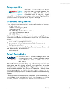 Preface xiii
Safari® Books Online
Companion Kits
Maker Shed (www.makershed.com) offers a
number of Make: Electronics companion kits,
both toolkits and bundles of the various
components used in the book’s experi-
ments. This is a simple, convenient, and cost-­effective way of getting all the
tools and materials you need to do the projects in this book.
Comments and Questions
Please address comments and questions concerning this book to the publisher:
O’Reilly Media, Inc.
1005 Gravenstein Highway North
Sebastopol, CA 95472
800-998-9938 (in the United States or Canada)
707-829-0515 (international or local)
707-829-0104 (fax)
We have a web page for this book, where we list errata, examples, larger ver-
sions of the book’s figures, and any additional information. You can access this
page at:
http://oreilly.com/catalog/9780596153748
To comment or ask technical questions about this book, send email to:
bookquestions@oreilly.com
For more information about our books, conferences, Resource Centers, and
the O’Reilly Network, see our website at:
http://oreilly.com
Safari®
Books Online
Safari Books Online is an on-demand digital library that
lets you easily search over 7,500 technology and creative
reference books and videos to find the answers you
need quickly.
With a subscription, you can read any page and watch any video from our
library online. Read books on your cell phone and mobile devices. Access new
titles before they are available for print, and get exclusive access to manu-
scripts in development and post feedback for the authors. Copy and paste
code samples, organize your favorites, download chapters, bookmark key sec-
tions, create notes, print out pages, and benefit from tons of other time-saving
features.
O’Reilly Media has uploaded this book to the Safari Books Online service. To
have full digital access to this book and others on similar topics from O’Reilly
and other publishers, sign up for free at http://my.safaribooksonline.com.
 