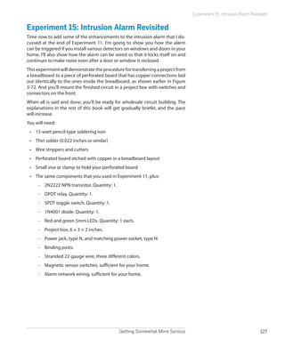 Getting Somewhat More Serious 127
Experiment 15: Intrusion Alarm Revisited
Experiment 15: Intrusion Alarm Revisited
Time now to add some of the enhancements to the intrusion alarm that I dis-
cussed at the end of Experiment 11. I’m going to show you how the alarm
can be triggered if you install various detectors on windows and doors in your
home. I’ll also show how the alarm can be wired so that it locks itself on and
continues to make noise even after a door or window is reclosed.
This experiment will demonstrate the procedure for transferring a project from
a breadboard to a piece of perforated board that has copper connections laid
out identically to the ones inside the breadboard, as shown earlier in Figure
3-72. And you’ll mount the finished circuit in a project box with switches and
connectors on the front.
When all is said and done, you’ll be ready for wholesale circuit building. The
explanations in the rest of this book will get gradually briefer, and the pace
will increase.
You will need:
•	 15-watt pencil-type soldering iron
•	 Thin solder (0.022 inches or similar)
•	 Wire strippers and cutters
•	 Perforated board etched with copper in a breadboard layout
•	 Small vise or clamp to hold your perforated board
•	 The same components that you used in Experiment 11, plus:
-- 2N2222 NPN transistor. Quantity: 1.
-- DPDT relay. Quantity: 1.
-- SPDT toggle switch. Quantity: 1.
-- 1N4001 diode. Quantity: 1.
-- Red and green 5mm LEDs. Quantity: 1 each.
-- Project box, 6 × 3 × 2 inches.
-- Power jack, type N, and matching power socket, type N.
-- Binding posts.
-- Stranded 22-gauge wire, three different colors.
-- Magnetic sensor switches, sufficient for your home.
-- Alarm network wiring, sufficient for your home.
 