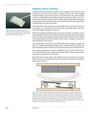 Experiment 15: Intrusion Alarm Revisited
Chapter 3128
Magnetic Sensor Switches
A typical alarm sensor switch consists of two modules: the magnetic mod-
ule and the switch module, as shown in Figures 3-85 and 3-86. The magnetic
module contains a permanent magnet, and nothing else. The switch module
contains a“reed switch,”which makes or breaks a connection (like a contact in-
side a relay) under the influence of the magnet. When you bring the magnetic
module close to the switch module, you may faintly hear the reed switch click
as it flips from one state to the other.
Like all switches, reed switches can be normally open or normally closed. For
this project, you want the kind of switch that is normally open, and closes
when the magnetic module is close to it.
Attach the magnetic module to the moving part of a door or window, and at-
tach the switch module to the window frame or door frame.When the window
or door is closed, the magnetic module is almost touching the switch module.
The magnet keeps the switch closed until the door or window is opened, at
which point the switch opens.
The only question is: how do we use this component to trigger our alarm? As
long as a small current flows through all our magnetic sensor switches, the
alarm should be off, but if the flow of current stops, the alarm should switch on.
We could use a relay that is“always on”while the alarm is armed. When the cir-
cuit is interrupted, the relay relaxes and its other pair of contacts closes, which
could power up the alarm noisemaker.
But I don’t like this idea. Relays take significant power, and they can get hot.
Most of them are not designed to be kept“always-on.”I’d prefer to handle the
task using a transistor.
S
S
S
N
N
N
Figure 3-86.  This cutaway diagram shows a reed switch (bottom) and the magnet that
activates it (top), inside an alarm sensor. The switch contains two flexible magnetized
strips, the upper one with its south pole adjacent to an electrical contact, the lower one
with its north pole adjacent to an electrical contact. When the south pole of the magnet
approaches the switch, the magnetic force (shown as dashed lines) repels the south
contact and attracts the north contact, causing them to snap together. Two screws on the
outside of the casing are connected with the strips inside.
Figure 3-85.  In this simple alarm sensor
switch, the lower module contains a mag-
net, which opens and closes a reed switch
sealed into the upper module.
 