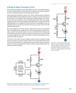 Getting Somewhat More Serious 129
Experiment 15: Intrusion Alarm Revisited
A Break-to-Make Transistor Circuit
First, recall how an NPN transistor works.When the base is not sufficiently posi-
tive, the transistor blocks current between its collector and emitter, but when
the base is relatively positive, the transistor passes current.
Take a look at the schematic in Figure 3-87, which is built around our old friend
the 2N2222 NPN transistor. When the switch is closed, it connects the base of
the transistor to the negative side of the power supply through a 1K resistor.
At the same time, the base is connected with the positive side of the power
supply through a 10K resistor. Because of the difference in resistances and the
relatively high turn-on voltage for the LED, the base is forced below its turn-on
threshold, and as a result, the transistor will not pass much current. The LED
will glow dimly at best.
Now what happens when the switch is opened? The base of the transistor
loses its negative power supply and has only its positive power supply. It be-
comes much more positive, above the turn-on threshold for the transistor,
which tells the transistor to lower its resistance and pass more current.The LED
now glows brightly. Thus, when the switch is turned off and breaks the con-
nection, the LED is turned on.
This seems to be what we want. Imagine a whole series of switches instead
of just one switch, as shown in Figure 3-88. The circuit will still work the same
way, even if the switches are scattered all over your home, because the resis-
tance in the wires connecting the switches will be trivial compared with the
resistance of the 1K resistor.
12V
DC
680
Q1
1K
10K
Switches
activated
by opened
doors or
windows
Figure 3-88.  A network of switches, wired in series, can be substituted for the single switch
in Figure 3-87. Now any one switch will break continuity and trigger the transistor.
12V
DC
680
Q1
1K
10K
Figure 3-87.  In this demonstration circuit,
when the switch is opened, it interrupts
negative voltage to the base of the transis-
tor, causing the transistor to lower its
resistance, allowing current to reach the
LED. Thus, when the switch is turned off, it
turns on the LED.
 