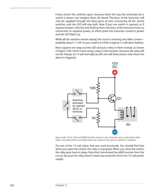 Experiment 15: Intrusion Alarm Revisited
Chapter 3130
I have shown the switches open, because that’s the way the schematic for a
switch is drawn, but imagine them all closed. The base of the transistor will
now be supplied through the long piece of wire connecting all the closed
switches, and the LED will stay dark. Now if just one switch is opened, or if
anyone tampers with the wire linking them, the base of the transistor loses its
connection to negative power, at which point the transistor conducts power
and the LED lights up.
While all the switches remain closed, the circuit is drawing very little current—
probably about 1.1 mA. So you could run it from a typical 12-volt alarm battery.
Now suppose we swap out the LED and put a relay in there instead, as shown
in Figure 3-89. I don’t mind using a relay in this location, because the relay will
not be “always on.” It will normally be off, and will draw power only when the
alarm is triggered.
12V
DC
Q1
R1
1K
10K
Switches
activated
by opened
doors or
windows
Figure 3-89.  If the LED and 680Ω resistor shown in are removed, and a relay takes their
place, the relay will be activated when any switch in the sensor network is opened.
Try one of the 12-volt relays that you used previously. You should find that
when you open the switch, the relay is energized. When you close the switch,
the relay goes back to sleep. Note that I eliminated the 680Ω resistor from the
circuit, because the relay doesn’t need any protection from the 12-volt power
supply.
 