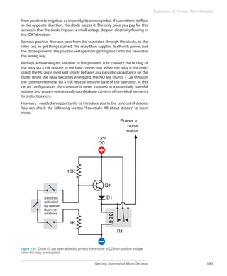 Getting Somewhat More Serious 133
Experiment 15: Intrusion Alarm Revisited
from positive to negative, as shown by its arrow symbol. If current tries to flow
in the opposite direction, the diode blocks it. The only price you pay for this
service is that the diode imposes a small voltage drop on electricity flowing in
the“OK”direction.
So now, positive flow can pass from the transistor, through the diode, to the
relay coil, to get things started. The relay then supplies itself with power, but
the diode prevents the positive voltage from getting back into the transistor
the wrong way.
Perhaps a more elegant solution to the problem is to connect the NO leg of
the relay via a 10k resistor to the base connection. When the relay is not ener-
gized, the NO leg is inert and simply behaves as a parasitic capacitance on the
node. When the relay becomes energized, the NO leg shunts +12V through
the common terminal via a 10k resistor into the base of the transistor. In this
circuit configuration, the transistor is never exposed to a potentially harmful
voltage and you are not depending on leakage currents of non-ideal elements
to protect devices.
However, I needed an opportunity to introduce you to the concept of diodes.
You can check the following section “Essentials: All about diodes” to learn
more.
Q1
D1
R1
1K
10K
Power to
noise
maker
12V
DC
Switches
activated
by opened
doors or
windows
Figure 3-93.  Diode D1 has been added to protect the emitter of Q1 from positive voltage
when the relay is energized.
 