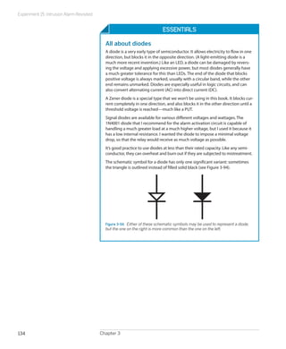 Experiment 15: Intrusion Alarm Revisited
Chapter 3134
Essentials
All about diodes
A diode is a very early type of semiconductor. It allows electricity to flow in one
direction, but blocks it in the opposite direction. (A light-emitting diode is a
much more recent invention.) Like an LED, a diode can be damaged by revers-
ing the voltage and applying excessive power, but most diodes generally have
a much greater tolerance for this than LEDs. The end of the diode that blocks
positive voltage is always marked, usually with a circular band, while the other
end remains unmarked. Diodes are especially useful in logic circuits, and can
also convert alternating current (AC) into direct current (DC).
A Zener diode is a special type that we won’t be using in this book. It blocks cur-
rent completely in one direction, and also blocks it in the other direction until a
threshold voltage is reached—much like a PUT.
Signal diodes are available for various different voltages and wattages. The
1N4001 diode that I recommend for the alarm activation circuit is capable of
handling a much greater load at a much higher voltage, but I used it because it
has a low internal resistance. I wanted the diode to impose a minimal voltage
drop, so that the relay would receive as much voltage as possible.
It’s good practice to use diodes at less than their rated capacity. Like any semi-
conductor, they can overheat and burn out if they are subjected to mistreatment.
The schematic symbol for a diode has only one significant variant: sometimes
the triangle is outlined instead of filled solid black (see Figure 3-94).
Figure 3-94.  Either of these schematic symbols may be used to represent a diode,
but the one on the right is more common than the one on the left.
 