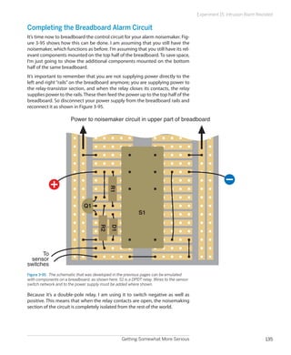 Getting Somewhat More Serious 135
Experiment 15: Intrusion Alarm Revisited
Completing the Breadboard Alarm Circuit
It’s time now to breadboard the control circuit for your alarm noisemaker. Fig-
ure 3-95 shows how this can be done. I am assuming that you still have the
noisemaker, which functions as before. I’m assuming that you still have its rel-
evant components mounted on the top half of the breadboard. To save space,
I’m just going to show the additional components mounted on the bottom
half of the same breadboard.
It’s important to remember that you are not supplying power directly to the
left and right “rails” on the breadboard anymore; you are supplying power to
the relay-transistor section, and when the relay closes its contacts, the relay
supplies power to the rails.These then feed the power up to the top half of the
breadboard. So disconnect your power supply from the breadboard rails and
reconnect it as shown in Figure 3-95.
R2
R1
S1
Q1
D1
To
sensor
switches
Power to noisemaker circuit in upper part of breadboard
Figure 3-95.  The schematic that was developed in the previous pages can be emulated
with components on a breadboard, as shown here. S1 is a DPDT relay. Wires to the sensor
switch network and to the power supply must be added where shown.
Because it’s a double-pole relay, I am using it to switch negative as well as
positive. This means that when the relay contacts are open, the noisemaking
section of the circuit is completely isolated from the rest of the world.
 
