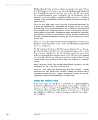 Experiment 15: Intrusion Alarm Revisited
Chapter 3136
The breadboarded relay circuit is exactly the same as the schematic in Figure
3-93. The components have just been rearranged and squeezed together so
that they will fit alongside the relay. Two wires at the lower-left corner go to
the network of magnetic sensor switches that will trip the alarm; for testing
purposes, you can just hold the stripped ends of these two wires together to
simulate all the switches being closed, and separate the wires to simulate a
switch opening.
Two more wires bring power to the breadboard on either side of the relay.This
is where you should connect your power supply during testing. The output
from the relay, through its top pair of contacts, is connected with the rails of
the breadboard by a little jumper wire at top left, and another at top right.
Don’t forget to include them! One more little wire at the lower-left corner (eas-
ily overlooked) connects the lefthand side rail to the lefthand coil terminal of
the relay, so that when the relay is powering the noisemaker circuit, it powers
itself as well.
When you mount the diode, remember that the end of it that is marked with a
band around it is the end that blocks positive current. In this circuit, that’s the
lower end of the diode.
Try it to make sure that it works. Short the sensor wires together and then ap-
ply power. The alarm should remain silent. You can use your meter to check
that no voltage exists between the side rails. Now separate the sensor wires,
and the relay should click, supplying power to the side rails, which activates
the noisemaker. Even if you bring the sensor wires back together, the relay
should remain locked on. The only way to unlock it is to disconnect the power
supply.
When the circuit is active, the transistor followed by the diode drops the volt-
age slightly, but the 12-volt relay should still work.
In my test circuit, trying three different relays, they drew between 27 and 40
milliamps at 9.6 volts. Some current still leaked through the transistor when it
was in its“off”mode, but only a couple of milliamps at 0.5 volts. This low volt-
age was far below the threshold required to trip the relay.
Ready for Perfboarding
If the circuit works, the next step is to immortalize it on perforated board.
Use the type of board that has a breadboard contact pattern etched on it
in copper, as shown in Figure 3-72 on page 116. Check the following section,
“Essentials: Perfboard procedure,” for guidance on the best way to make this
particular kind of solder joint—and the subsequent section for the most com-
mon problems.
 