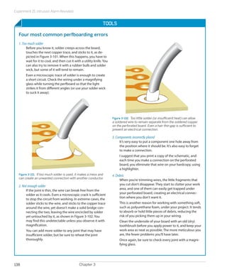 Experiment 15: Intrusion Alarm Revisited
Chapter 3138
Tools
Four most common perfboarding errors
1. Too much solder
Before you know it, solder creeps across the board,
touches the next copper trace, and sticks to it, as de-
picted in Figure 3-101. When this happens, you have to
wait for it to cool, and then cut it with a utility knife. You
can also try to remove it with a rubber bulb and solder
wick, but some of it will tend to remain.
Even a microscopic trace of solder is enough to create
a short circuit. Check the wiring under a magnifying
glass while turning the perfboard so that the light
strikes it from different angles (or use your solder wick
to suck it away).
Figure 3-101.  If too much solder is used, it makes a mess and
can create an unwanted connection with another conductor.
2. Not enough solder
If the joint is thin, the wire can break free from the
solder as it cools. Even a microscopic crack is sufficient
to stop the circuit from working. In extreme cases, the
solder sticks to the wire, and sticks to the copper trace
around the wire, yet doesn’t make a solid bridge con-
necting the two, leaving the wire encircled by solder
yet untouched by it, as shown in Figure 3-102. You
may find this undetectable unless you observe it with
magnification.
You can add more solder to any joint that may have
insufficient solder, but be sure to reheat the joint
thoroughly.
Figure 3-102.  Too little solder (or insufficient heat) can allow
a soldered wire to remain separate from the soldered copper
on the perforated board. Even a hair-thin gap is sufficient to
prevent an electrical connection.
3. Components incorrectly placed
It’s very easy to put a component one hole away from
the position where it should be. It’s also easy to forget
to make a connection.
I suggest that you print a copy of the schematic, and
each time you make a connection on the perforated
board, you eliminate that wire on your hardcopy, using
a highlighter.
4. Debris
When you’re trimming wires, the little fragments that
you cut don’t disappear. They start to clutter your work
area, and one of them can easily get trapped under
your perforated board, creating an electrical connec-
tion where you don’t want it.
This is another reason for working with something soft,
such as polyurethane foam, under your project. It tends
to absorb or hold little pieces of debris, reducing the
risk of you picking them up in your wiring.
Clean the underside of your board with an old (dry)
toothbrush before you apply power to it, and keep your
work area as neat as possible. The more meticulous you
are, the fewer problems you’ll have later.
Once again, be sure to check every joint with a magni-
fying glass.
 