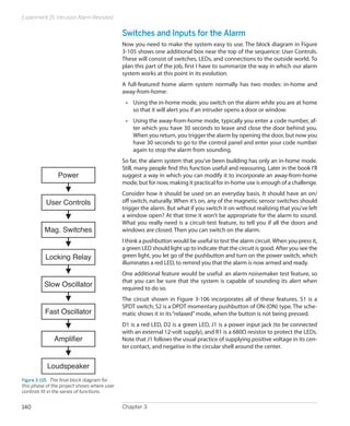 Experiment 15: Intrusion Alarm Revisited
Chapter 3140
Switches and Inputs for the Alarm
Now you need to make the system easy to use. The block diagram in Figure
3-105 shows one additional box near the top of the sequence: User Controls.
These will consist of switches, LEDs, and connections to the outside world. To
plan this part of the job, first I have to summarize the way in which our alarm
system works at this point in its evolution.
A full-featured home alarm system normally has two modes: in-home and
away-from-home:
•	 Using the in-home mode, you switch on the alarm while you are at home
so that it will alert you if an intruder opens a door or window.
•	 Using the away-from-home mode, typically you enter a code number, af-
ter which you have 30 seconds to leave and close the door behind you.
When you return, you trigger the alarm by opening the door, but now you
have 30 seconds to go to the control panel and enter your code number
again to stop the alarm from sounding.
So far, the alarm system that you’ve been building has only an in-home mode.
Still, many people find this function useful and reassuring. Later in the book I’ll
suggest a way in which you can modify it to incorporate an away-from-home
mode, but for now, making it practical for in-home use is enough of a challenge.
Consider how it should be used on an everyday basis. It should have an on/
off switch, naturally. When it’s on, any of the magnetic sensor switches should
trigger the alarm. But what if you switch it on without realizing that you’ve left
a window open? At that time it won’t be appropriate for the alarm to sound.
What you really need is a circuit-test feature, to tell you if all the doors and
windows are closed. Then you can switch on the alarm.
I think a pushbutton would be useful to test the alarm circuit.When you press it,
a green LED should light up to indicate that the circuit is good. After you see the
green light, you let go of the pushbutton and turn on the power switch, which
illuminates a red LED, to remind you that the alarm is now armed and ready.
One additional feature would be useful: an alarm noisemaker test feature, so
that you can be sure that the system is capable of sounding its alert when
required to do so.
The circuit shown in Figure 3-106 incorporates all of these features. S1 is a
SPDT switch; S2 is a DPDT momentary pushbutton of ON-(ON) type. The sche-
matic shows it in its“relaxed”mode, when the button is not being pressed.
D1 is a red LED, D2 is a green LED, J1 is a power input jack (to be connected
with an external 12-volt supply), and R1 is a 680Ω resistor to protect the LEDs.
Note that J1 follows the usual practice of supplying positive voltage in its cen-
ter contact, and negative in the circular shell around the center.
Slow Oscillator
Fast Oscillator
Amplifier
Loudspeaker
Power
User Controls
Mag. Switches
Locking Relay
Figure 3-105.  The final block diagram for
this phase of the project shows where user
controls fit in the series of functions.
 
