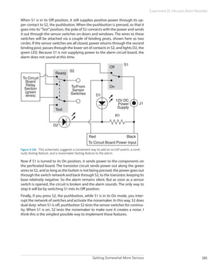 Getting Somewhat More Serious 141
Experiment 15: Intrusion Alarm Revisited
When S1 is in its Off position, it still supplies positive power through its up-
per contact to S2, the pushbutton. When the pushbutton is pressed, so that it
goes into its“Test”position, the pole of S2 connects with the power and sends
it out through the sensor switches on doors and windows. The wires to these
switches will be attached via a couple of binding posts, shown here as two
circles. If the sensor switches are all closed, power returns through the second
binding post, passes through the lower set of contacts in S2, and lights D2, the
green LED. Because S1 is not supplying power to the alarm circuit board, the
alarm does not sound at this time.
To/From
Sensor
Switches
12V DC
Power
Supply
D1
D2
Red Black
To Circuit
Board
Relay
Section
(green
wires)
To Circuit Board Power Input
R1
J1
S1
S2
On
Off
Test
Ready
Figure 3-106.  This schematic suggests a convenient way to add an on/off switch, a conti-
nuity testing feature, and a noisemaker testing feature to the alarm.
Now if S1 is turned to its On position, it sends power to the components on
the perforated board. The transistor circuit sends power out along the green
wires to S2, and as long as the button is not being pressed, the power goes out
through the switch network and back through S2, to the transistor, keeping its
base relatively negative. So the alarm remains silent. But as soon as a sensor
switch is opened, the circuit is broken and the alarm sounds. The only way to
stop it will be by switching S1 into its Off position.
Finally, if you press S2, the pushbutton, while S1 is in its On mode, you inter-
rupt the network of switches and activate the noisemaker. In this way, S2 does
dual duty: when S1 is off, pushbutton S2 tests the sensor switches for continu-
ity. When S1 is on, S2 tests the noisemaker to make sure it creates a noise. I
think this is the simplest possible way to implement these features.
 