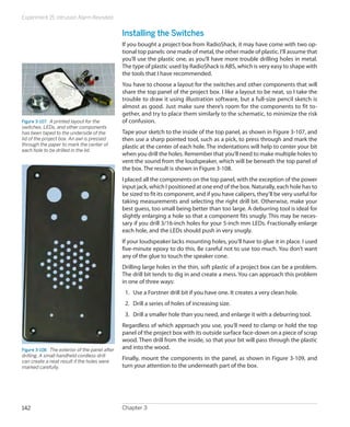 Experiment 15: Intrusion Alarm Revisited
Chapter 3142
Installing the Switches
If you bought a project box from RadioShack, it may have come with two op-
tional top panels: one made of metal, the other made of plastic. I’ll assume that
you’ll use the plastic one, as you’ll have more trouble drilling holes in metal.
The type of plastic used by RadioShack is ABS, which is very easy to shape with
the tools that I have recommended.
You have to choose a layout for the switches and other components that will
share the top panel of the project box. I like a layout to be neat, so I take the
trouble to draw it using illustration software, but a full-size pencil sketch is
almost as good. Just make sure there’s room for the components to fit to-
gether, and try to place them similarly to the schematic, to minimize the risk
of confusion.
Tape your sketch to the inside of the top panel, as shown in Figure 3-107, and
then use a sharp pointed tool, such as a pick, to press through and mark the
plastic at the center of each hole. The indentations will help to center your bit
when you drill the holes. Remember that you’ll need to make multiple holes to
vent the sound from the loudspeaker, which will be beneath the top panel of
the box. The result is shown in Figure 3-108.
I placed all the components on the top panel, with the exception of the power
input jack, which I positioned at one end of the box. Naturally, each hole has to
be sized to fit its component, and if you have calipers, they’ll be very useful for
taking measurements and selecting the right drill bit. Otherwise, make your
best guess, too small being better than too large. A deburring tool is ideal for
slightly enlarging a hole so that a component fits snugly. This may be neces-
sary if you drill 3/16-inch holes for your 5-inch mm LEDs. Fractionally enlarge
each hole, and the LEDs should push in very snugly.
If your loudspeaker lacks mounting holes, you’ll have to glue it in place. I used
five-minute epoxy to do this. Be careful not to use too much. You don’t want
any of the glue to touch the speaker cone.
Drilling large holes in the thin, soft plastic of a project box can be a problem.
The drill bit tends to dig in and create a mess. You can approach this problem
in one of three ways:
1.	 Use a Forstner drill bit if you have one. It creates a very clean hole.
2.	 Drill a series of holes of increasing size.
3.	 Drill a smaller hole than you need, and enlarge it with a deburring tool.
Regardless of which approach you use, you’ll need to clamp or hold the top
panel of the project box with its outside surface face-down on a piece of scrap
wood. Then drill from the inside, so that your bit will pass through the plastic
and into the wood.
Finally, mount the components in the panel, as shown in Figure 3-109, and
turn your attention to the underneath part of the box.
Figure 3-107.  A printed layout for the
switches, LEDs, and other components
has been taped to the underside of the
lid of the project box. An awl is pressed
through the paper to mark the center of
each hole to be drilled in the lid.
Figure 3-108.  The exterior of the panel after
drilling. A small handheld cordless drill
can create a neat result if the holes were
marked carefully.
 