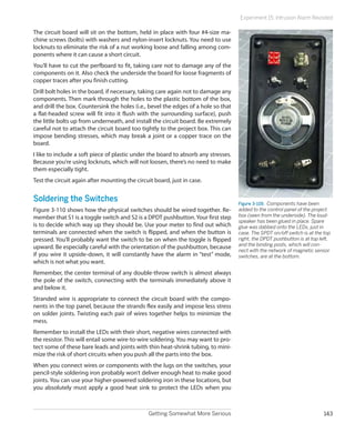 Getting Somewhat More Serious 143
Experiment 15: Intrusion Alarm Revisited
The circuit board will sit on the bottom, held in place with four #4-size ma-
chine screws (bolts) with washers and nylon-insert locknuts. You need to use
locknuts to eliminate the risk of a nut working loose and falling among com-
ponents where it can cause a short circuit.
You’ll have to cut the perfboard to fit, taking care not to damage any of the
components on it. Also check the underside the board for loose fragments of
copper traces after you finish cutting.
Drill bolt holes in the board, if necessary, taking care again not to damage any
components. Then mark through the holes to the plastic bottom of the box,
and drill the box. Countersink the holes (i.e., bevel the edges of a hole so that
a flat-headed screw will fit into it flush with the surrounding surface), push
the little bolts up from underneath, and install the circuit board. Be extremely
careful not to attach the circuit board too tightly to the project box. This can
impose bending stresses, which may break a joint or a copper trace on the
board.
I like to include a soft piece of plastic under the board to absorb any stresses.
Because you’re using locknuts, which will not loosen, there’s no need to make
them especially tight.
Test the circuit again after mounting the circuit board, just in case.
Soldering the Switches
Figure 3-110 shows how the physical switches should be wired together. Re-
member that S1 is a toggle switch and S2 is a DPDT pushbutton.Your first step
is to decide which way up they should be. Use your meter to find out which
terminals are connected when the switch is flipped, and when the button is
pressed. You’ll probably want the switch to be on when the toggle is flipped
upward. Be especially careful with the orientation of the pushbutton, because
if you wire it upside-down, it will constantly have the alarm in “test” mode,
which is not what you want.
Remember, the center terminal of any double-throw switch is almost always
the pole of the switch, connecting with the terminals immediately above it
and below it.
Stranded wire is appropriate to connect the circuit board with the compo-
nents in the top panel, because the strands flex easily and impose less stress
on solder joints. Twisting each pair of wires together helps to minimize the
mess.
Remember to install the LEDs with their short, negative wires connected with
the resistor. This will entail some wire-to-wire soldering. You may want to pro-
tect some of these bare leads and joints with thin heat-shrink tubing, to mini-
mize the risk of short circuits when you push all the parts into the box.
When you connect wires or components with the lugs on the switches, your
pencil-style soldering iron probably won’t deliver enough heat to make good
joints. You can use your higher-powered soldering iron in these locations, but
you absolutely must apply a good heat sink to protect the LEDs when you
Figure 3-109.  Components have been
added to the control panel of the project
box (seen from the underside). The loud-
speaker has been glued in place. Spare
glue was dabbed onto the LEDs, just in
case. The SPDT on/off switch is at the top
right, the DPDT pushbutton is at top left,
and the binding posts, which will con-
nect with the network of magnetic sensor
switches, are at the bottom.
 