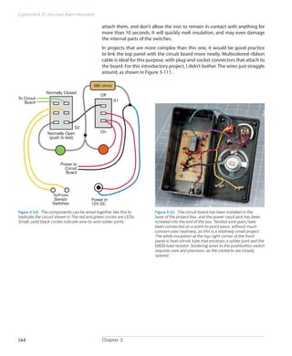 Experiment 15: Intrusion Alarm Revisited
Chapter 3144
attach them, and don’t allow the iron to remain in contact with anything for
more than 10 seconds. It will quickly melt insulation, and may even damage
the internal parts of the switches.
In projects that are more complex than this one, it would be good practice
to link the top panel with the circuit board more neatly. Multicolored ribbon
cable is ideal for this purpose, with plug-and-socket connectors that attach to
the board. For this introductory project, I didn’t bother. The wires just straggle
around, as shown in Figure 3-111.
To/From
Sensor
Switches
Power In
12V DC
S1
S2
To Circuit
Board
Power to
Circuit
Board
Normally Closed
Normally Open
(push to test)
Off
On
680 ohms
Figure 3-110.  The components can be wired together like this to
replicate the circuit shown in The red and green circles are LEDs.
Small, solid black circles indicate wire-to-wire solder joints.
Figure 3-111.  The circuit board has been installed in the
base of the project box, and the power input jack has been
screwed into the end of the box. Twisted wire-pairs have
been connected on a point-to-point basis, without much
concern over neatness, as this is a relatively small project.
The white insulation at the top-right corner of the front
panel is heat-shrink tube that encloses a solder joint and the
680Ω load resistor. Soldering wires to the pushbutton switch
requires care and precision, as the contacts are closely
spaced.
 