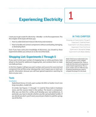 1
1
Experiencing Electricity
I want you to get a taste for electricity—literally!—in the first experiment. This
first chapter of the book will show you:
•	 How to understand and measure electricity and resistance
•	 How to handle and connect components without overloading, damaging,
or destroying them
Even if you have some prior knowledge of electronics, you should try these
experiments before you venture on to the rest of the book.
Shopping List: Experiments 1 Through 5
If you want to limit your number of shopping trips or online purchases, look
ahead in the book for additional shopping lists, and combine them to make
one bulk purchase.
In this first chapter, I will give you part numbers and sources for every tool and
component that we’ll be using. Subsequently, I won’t expect you to need such
specific information, because you will have gained experience searching for
items on your own.
Tools
Small pliers
RadioShack Kronus 4.5-inch, part number 64-2953 or Xcelite 4-inch mini
long-nose pliers, model L4G.
Or similar. See Figures 1-1 through 1-3. Look for these tools in hardware
stores and the sources listed in the preface. The brand is unimportant.
After you use them for a while, you’ll develop your own preferences. In
particular, you have to decide whether you like spring-loaded handles. If
you decide you don’t, you’ll need a second pair of pliers to pull the springs
out of the first.
Maker Shed (www.makershed.com)
has put together a series of Make:
Electronics companion kits. These in-
clude all of the tools and components
used in book’s experiments. This is a
quick, simple, and cost-effective way
of getting everything you need to
complete the projects in this book.
In this chapter
Shopping List: Experiments 1 Through 5
Experiment 1: Taste the Power!
Experiment 2: Let’s Abuse a Battery!
Experiment 3: Your First Circuit
Experiment 4: Varying the Voltage
Experiment 5: Let’s Make a Battery
 