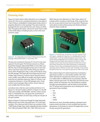 Shopping List: Experiments 16 Through 24
Chapter 4148
Fundamentals
Choosing chips
Figure 4-2 shows what is often referred to as an integrated
circuit (IC). The circuit is actually etched onto a tiny wafer or
“chip”of silicon, embedded in a black plastic body, which is
properly referred to as the“package.”Tiny wires inside the
package link the circuit with the two rows of pins on either
side. Throughout this book, I will use the word“chip”to refer
to the whole object, including its pins, as this is the most
common usage.
Figure 4-2.  An integrated circuit chip in Plastic Dual-Inline Pin
package, abbreviated PDIP, or, more often, DIP.
The pins are mounted at intervals of 1/10 inch in two rows
spaced 3/10 inch apart. This format is known as a Plastic
Dual Inline Package, abbreviated PDIP, or, more often, just
DIP. The chip in the photograph has four pins in each row;
others may have many more. The first thing you need to
know, when shopping for chips, is that you’ll only be using
the DIP package. This book will not be featuring the more
modern type, known as“surface-mount,”because they’re
much smaller, more difficult to handle, and require special
tools that are relatively expensive. Figure 4-3 shows a size
comparison between a 14-pin DIP package and a 14-pin
surface-mount package. Many surface-mount chips are
even smaller than the one shown.
Just about every chip has a part number printed on it. In
Figure 4-2, the part number is KA555. In Figure 4-3, the DIP
chip’s part number is M74HC00B1, and the surface-mount
chip is a 74LVC07AD. You can ignore the second line of
numbers and/or letters on each chip, as they are not part of
the part number.
Notice in Figure 4-3 that even though the chips look quite
different from each other, they both have“74”in their part
numbers. This is because both of them are members of the
“7400”family of logic chips, which originally had part numbers
from 7400 and upward (7400, 7401, 7402, 7403, and so on).
Often they are now referred to as“74xx”chips, where“xx”
includes all the members of the family. I’ll be using this fam-
ily a lot, so you need to know how to buy them. I’ll give you
some advice on that without going into details yet about
what the chips actually do.
Figure 4-3.  The DIP chip, at the rear, has pins spaced 1/10
inch apart, suitable for insertion in a breadboard or perfo-
rated board. It can be soldered without special tools. The
small-outline integrated circuit (SOIC) surface-mount chip
(foreground) has solder tabs spaced at 1/20 inch. Other
surface-mount chips have pins spaced at 1/40 inch or even
less (these dimensions are often expressed in millimeters).
Surface-mount chips are designed primarily for automated
assembly and are difficult to work with manually. In this photo,
the yellow lines are 1 inch apart to give you an idea of the scale.
Take a look at Figure 4-4, which shows how to interpret a
typical part number in a 74xx family member. The initial
letters identify the manufacturer (which you can ignore,
as it really makes no difference for our purposes). Skip the
letters until you get to the“74.”After that, you find two more
letters, which are important. The 74xx family has evolved
through many generations, and the letter(s) inserted after
the“74”tell you which generation you’re dealing with. Some
generations have included:
•	 74L
•	 74LS
•	 74C
•	 74HC
•	 74AHC
And there are more. Generally speaking, subsequent gen-
erations tend to be faster or more versatile than previous
generations. In this book, for reasons I’ll explain later, we are
mostly using the HC generation.
 