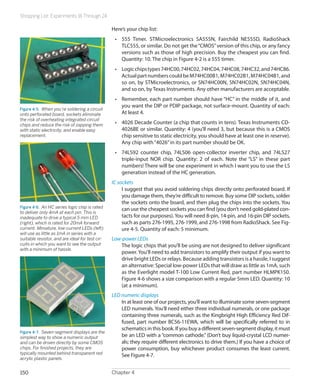 Shopping List: Experiments 16 Through 24
Chapter 4150
Here’s your chip list:
•	 555 Timer. STMicroelectronics SA555N, Fairchild NE555D, RadioShack
TLC555, or similar. Do not get the“CMOS”version of this chip, or any fancy
versions such as those of high precision. Buy the cheapest you can find.
Quantity: 10. The chip in Figure 4-2 is a 555 timer.
•	 Logicchipstypes74HC00,74HC02,74HC04,74HC08,74HC32,and74HC86.
ActualpartnumberscouldbeM74HC00B1,M74HC02B1,M74HC04B1,and
so on, by STMicroelectronics, or SN74HC00N, SN74HC02N, SN74HC04N,
and so on, by Texas Instruments. Any other manufacturers are acceptable.
•	 Remember, each part number should have “HC” in the middle of it, and
you want the DIP or PDIP package, not surface-mount. Quantity of each:
At least 4.
•	 4026 Decade Counter (a chip that counts in tens). Texas Instruments CD-
4026BE or similar. Quantity: 4 (you’ll need 3, but because this is a CMOS
chip sensitive to static electricity, you should have at least one in reserve).
Any chip with“4026”in its part number should be OK.
•	 74LS92 counter chip, 74LS06 open-collector inverter chip, and 74LS27
triple-input NOR chip. Quantity: 2 of each. Note the “LS” in these part
numbers! There will be one experiment in which I want you to use the LS
generation instead of the HC generation.
IC sockets
I suggest that you avoid soldering chips directly onto perforated board. If
you damage them, they’re difficult to remove. Buy some DIP sockets, solder
the sockets onto the board, and then plug the chips into the sockets. You
can use the cheapest sockets you can find (you don’t need gold-plated con-
tacts for our purposes). You will need 8-pin, 14-pin, and 16-pin DIP sockets,
such as parts 276-1995, 276-1999, and 276-1998 from RadioShack. See Fig-
ure 4-5. Quantity of each: 5 minimum.
Low-power LEDs
The logic chips that you’ll be using are not designed to deliver significant
power.You’ll need to add transistors to amplify their output if you want to
drive bright LEDs or relays. Because adding transistors is a hassle, I suggest
an alternative: Special low-power LEDs that will draw as little as 1mA, such
as the Everlight model T-100 Low Current Red, part number HLMPK150.
Figure 4-6 shows a size comparison with a regular 5mm LED. Quantity: 10
(at a minimum).
LED numeric displays
In at least one of our projects, you’ll want to illuminate some seven-segment
LED numerals. You’ll need either three individual numerals, or one package
containing three numerals, such as the Kingbright High Efficiency Red Dif-
fused, part number BC56-11EWA, which will be specifically referred to in
schematics in this book. If you buy a different seven-segment display, it must
be an LED with a “common cathode.” (Don’t buy liquid-crystal LCD numer-
als; they require different electronics to drive them.) If you have a choice of
power consumption, buy whichever product consumes the least current.
See Figure 4-7.
Figure 4-5.  When you’re soldering a circuit
onto perforated board, sockets eliminate
the risk of overheating integrated circuit
chips and reduce the risk of zapping them
with static electricity, and enable easy
replacement.
Figure 4-6.  An HC series logic chip is rated
to deliver only 4mA at each pin. This is
inadequate to drive a typical 5 mm LED
(right), which is rated for 20mA forward
current. Miniature, low-current LEDs (left)
will use as little as 1mA in series with a
suitable resistor, and are ideal for test cir-
cuits in which you want to see the output
with a minimum of hassle.
Figure 4-7.  Seven-segment displays are the
simplest way to show a numeric output
and can be driven directly by some CMOS
chips. For finished projects, they are
typically mounted behind transparent red
acrylic plastic panels.
 