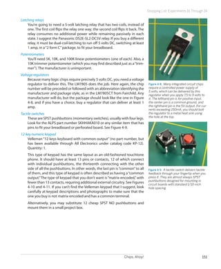 Chips, Ahoy! 151
Shopping List: Experiments 16 Through 24
Latching relays
You’re going to need a 5-volt latching relay that has two coils, instead of
one. The first coil flips the relay one way; the second coil flips it back. The
relay consumes no additional power while remaining passively in each
state. I suggest the Panasonic DS2E-SL2-DC5V relay. If you buy a different
relay, it must be dual-coil latching to run off 5 volts DC, switching at least
1 amp, in a“2 form C”package, to fit your breadboard.
Potentiometers
You’ll need 5K, 10K, and 100K linear potentiometers (one of each). Also, a
10K trimmer potentiometer (which you may find described just as a“trim-
mer”). The manufacturer is unimportant.
Voltage regulators
Because many logic chips require precisely 5 volts DC, you need a voltage
regulator to deliver this. The LM7805 does the job. Here again, the chip
number will be preceded or followed with an abbreviation identifying the
manufacturer and package style, as in the LM7805CT from Fairchild. Any
manufacturer will do, but the package should look like the one in Figure
4-8, and if you have a choice, buy a regulator that can deliver at least 1
amp.
Tactile switches
These are SPST pushbuttons (momentary switches), usually with four legs.
Look for the ALPS part number SKHHAKA010 or any similar item that has
pins to fit your breadboard or perforated board. See Figure 4-9.
12-key numeric keypad
Velleman “12 keys keyboard with common output” (no part number, but
has been available through All Electronics under catalog code KP-12).
Quantity: 1.
This type of keypad has the same layout as an old-fashioned touchtone
phone. It should have at least 13 pins or contacts, 12 of which connect
with individual pushbuttons, the thirteenth connecting with the other
side of all the pushbuttons. In other words, the last pin is“common”to all
of them, and this type of keypad is often described as having a“common
output.”The type of keypad that you don’t want is“matrix-encoded,”with
fewer than 13 contacts, requiring additional external circuitry. See Figures
4-10 and 4-11. If you can’t find the Velleman keypad that I suggest, look
carefully at keypad descriptions and photographs to make sure that the
one you buy is not matrix-encoded and has a common terminal.
Alternatively, you may substitute 12 cheap SPST NO pushbuttons and
mount them in a small project box.
Figure 4-8.  Many integrated circuit chips
require a controlled power supply of
5 volts, which can be delivered by this
regulator when you apply 7.5 to 9 volts to
it. The lefthand pin is for positive input,
the center pin is a common ground, and
the righthand pin is the 5V output. For cur-
rents exceeding 250mA, you should bolt
the regulator to a metal heat sink using
the hole at the top.
Figure 4-9.  A tactile switch delivers tactile
feedback through your fingertip when you
press it. They are almost always SPST
pushbuttons designed for mounting in
circuit boards with standard 1/10-inch
hole spacing.
 