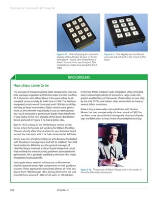 Shopping List: Experiments 16 Through 24
Chapter 4152
Figure 4-10.  When shopping for a numeric
keypad, it should have 12 keys in “touch-
tone phone” layout, and should have at
least 13 contacts for input/output. The
contacts are visible here along the front
edge.
Figure 4-11.  This keypad has insufficient
pins and will not work in the circuit in this
book.
Background
How chips came to be
The concept of integrating solid-state components into one
little package originated with British radar scientist Geoffrey
W. A. Dummer, who talked about it for years before he at-
tempted, unsuccessfully, to build one in 1956. The first true
integrated circuit wasn’t fabricated until 1958 by Jack Kilby,
working at Texas Instruments. Kilby’s version used germa-
nium, as this element was already in use as a semiconduc-
tor. (You’ll encounter a germanium diode when I deal with
crystal radios in the next chapter of this book.) But Robert
Noyce, pictured in Figure 4-12, had a better idea.
Born in 1927 in Iowa, in the 1950s Noyce moved to Cali-
fornia, where he found a job working for William Shockley.
This was shortly after Shockley had set up a business based
around the transistor, which he had coinvented at Bell Labs.
Noyce was one of eight employees who became frustrated
with Shockley’s management and left to establish Fairchild
Semiconductor. While he was the general manager of
Fairchild, Noyce invented a silicon-based integrated circuit
that avoided the manufacturing problems associated with
germanium. He is generally credited as the man who made
integrated circuits possible.
Early applications were for military use, as Minuteman
missiles required small, light components in their guidance
systems. These applications consumed almost all chips pro-
duced from 1960 through 1963, during which time the unit
price fell from around $1,000 to $25 each, in 1963 dollars.
In the late 1960s, medium-scale integration chips emerged,
each containing hundreds of transistors. Large-scale inte-
gration enabled tens of thousands of transistors on one chip
by the mid-1970s, and today’s chips can contain as many as
several billion transistors.
Robert Noyce eventually cofounded Intel with Gordon
Moore, but died unexpectedly of a heart attack in 1990.You
can learn more about the fascinating early history of chip de-
sign and fabrication at http://www.siliconvalleyhistorical.org.
Figure 4-12.  This picture of Robert Noyce, late in his career, is
from the Wikimedia Commons.
 