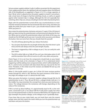 Chips, Ahoy! 155
Experiment 16: Emitting a Pulse
Set your power supply to deliver 9 volts. It will be convenient for this experiment
if you supply positive down the righthand side and negative down the lefthand
side of the breadboard, as suggested in Figure 4-14. C3 is a large capacitor, at
least 100 µF, which is placed across the power supply to smooth it out and pro-
vide a local store of charge to fuel fast-switching circuits, as well as to guard
against other transient dips in voltage. Although the 555 isn’t especially fast-
switching, other chips are, and you should get into the habit of protecting them.
Begin with the potentiometer turned all the way counterclockwise to maxi-
mize the resistance between the two terminals that we’re using, and when you
apply the probe from your meter to pin 2, you should measure about 6 volts
when you press S1.
Now rotate the potentiometer clockwise and press S1 again. If the LED doesn’t
light up, keep turning the potentiometer and pressing and releasing the but-
ton. When you’ve turned the potentiometer about two-thirds of the way, you
should see the LED light up for just over 5 seconds when you press and release
the button. Here are some facts that you should check for yourself:
•	 The LED will keep glowing after you release the button.
•	 You can press the button for any length of time (less than the timer’s cycle
time) and the LED always emits the same length of pulse.
•	 The timer is triggered by a fall in voltage on pin 2. You can verify this with
your meter.
•	 The LED is either fully on or fully off.You can’t see a faint glow when it’s off,
and the transition from off to on and on to off is very clean and precise.
Check Figure 4-16 to see how the components should look on your bread-
board, and then look at the schematic in Figure 4-15 to understand what’s
happening. I will be adding more components later, which I will be labeling R1,
R2, C1, and C2 to be consistent with data sheets that you may see for the 555
timer. Therefore, in this initial circuit the resistors are labeled R4 and up, and
capacitors C3 and up.
When S1 (the tactile switch) is open, pin 2 of the 555 timer receives positive
power through R5, which is 2K2. Because the input resistance of the timer is
very high, the voltage on pin 2 is almost the full 9 volts.
When you press the button, it connects negative voltage through R8, the 5K
potentiometer to pin 2. Thus, R8 and R5 form a voltage divider with pin 2 in
the middle.You may remember this concept from when you were testing tran-
sistors. The voltage between the resistances will change, depending on the
values of the resistances.
If R8 is turned up about halfway, it is approximately equal to R5, so the mid-
point, connected to pin 2, has about half the 9-volt power supply. But when
you turn the potentiometer so that its resistance falls farther, the negative volt-
age outweighs the positive voltage, so the voltage on pin 2 gradually drops.
If you have clips on your meter leads, you can hook them onto the nearest
jumper wires and then watch the meter while you turn the potentiometer up
and down and press the button.
1
2
3
4 5
6
7
8
IC1
R5R8
R7
D1
C4
R4
C5
C3
S1
S2
9V
DC
R6
Figure 4-15.  A schematic view of the circuit
shown in Figure 4-14. Throughout this
chapter, the schematics will be laid out
to emulate the most likely placement of
components on a breadboard. This is not
always the simplest layout, but will be
easiest for you to build. Refer to Figure
4-14 for the values of the components.
Figure 4-16.  This is how the components
look when installed on the breadboard.
The alligator clips are attached to a patch
cord that links the 100 µF capacitor to the
potentiometer. The power supply input is
not shown.
 