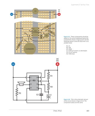 Chips, Ahoy! 163
Experiment 17: Set Your Tone
Figure 4-21.  These components should be
added on the same breadboard below the
components shown in Figure 4-14. Use the
following values to test the 555 timer in its
astable mode:
	 R1: 1K
	 R2: 10K
	 R3: 100Ω
	 C1: 0.047 µF ceramic or electrolytic
	 C2: 0.1 µF ceramic
	 IC2: 555 timer
R1
R2
R3
C1
9V
DC
IC2
C2
Loudspeaker
C3
Figure 4-22.  This is the schematic version
of the circuit shown in Figure 4-21. The
component values are the same.
1
2
3
4 5
6
7
8
IC2
R1
R2
R3
C1C2
9V
DC
 