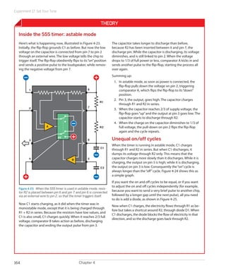 Experiment 17: Set Your Tone
Chapter 4164
Theory
Inside the 555 timer: astable mode
Here’s what is happening now, illustrated in Figure 4-23.
Initially, the flip-flop grounds C1 as before. But now the low
voltage on the capacitor is connected from pin 7 to pin 2
through an external wire. The low voltage tells the chip to
trigger itself. The flip-flop obediently flips to its“on”position
and sends a positive pulse to the loudspeaker, while remov-
ing the negative voltage from pin 7.
R1
C1
1
2
3
4 5
6
7
FF
8
A
B
C2
R2
Figure 4-23.  When the 555 timer is used in astable mode, resis-
tor R2 is placed between pin 6 and pin 7, and pin 6 is connected
via an external wire to pin 2, so that the timer triggers itself.
Now C1 starts charging, as it did when the timer was in
monostable mode, except that it is being charged through
R1 + R2 in series. Because the resistors have low values, and
C1 is also small, C1 charges quickly. When it reaches 2/3 full
voltage, comparator B takes action as before, discharging
the capacitor and ending the output pulse from pin 3.
The capacitor takes longer to discharge than before,
because R2 has been inserted between it and pin 7, the
discharge pin. While the capacitor is discharging, its voltage
diminishes, and is still linked to pin 2. When the voltage
drops to 1/3 of full power or less, comparator A kicks in and
sends another pulse to the flip-flop, starting the process all
over again.
Summing up:
1.	 In astable mode, as soon as power is connected, the
flip-flop pulls down the voltage on pin 2, triggering
comparator A, which flips the flip-flop to its“down”
position.
2.	 Pin 3, the output, goes high. The capacitor charges
through R1 and R2 in series.
3.	 When the capacitor reaches 2/3 of supply voltage, the
flip-flop goes“up”and the output at pin 3 goes low. The
capacitor starts to discharge through R2.
4.	 When the charge on the capacitor diminishes to 1/3 of
full voltage, the pull-down on pin 2 flips the flip-flop
again and the cycle repeats.
Unequal on/off cycles
When the timer is running in astable mode, C1 charges
through R1 and R2 in series. But when C1 discharges, it
dumps its voltage through R2 only. This means that the
capacitor charges more slowly than it discharges. While it is
charging, the output on pin 3 is high; while it is discharging,
the output on pin 3 is low. Consequently the“on”cycle is
always longer than the“off”cycle. Figure 4-24 shows this as
a simple graph.
If you want the on and off cycles to be equal, or if you want
to adjust the on and off cycles independently (for example,
because you want to send a very brief pulse to another chip,
followed by a longer gap until the next pulse), all you need
to do is add a diode, as shown in Figure 4-25.
Now when C1 charges, the electricity flows through R1 as be-
fore but takes a shortcut around R2, through diode D1. When
C1 discharges, the diode blocks the flow of electricity in that
direction, and so the discharge goes back through R2.
 