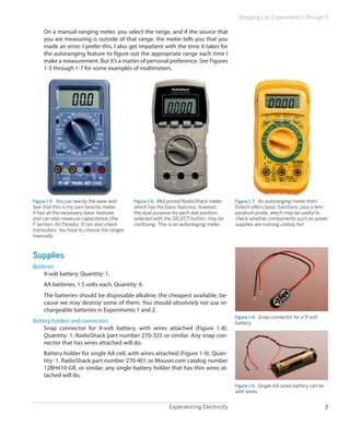 Experiencing Electricity 3
Shopping List: Experiments 1 Through 5
On a manual-ranging meter, you select the range, and if the source that
you are measuring is outside of that range, the meter tells you that you
made an error. I prefer this. I also get impatient with the time it takes for
the autoranging feature to figure out the appropriate range each time I
make a measurement. But it’s a matter of personal preference. See Figures
1-5 through 1-7 for some examples of multimeters.
Figure 1-5.  You can see by the wear and
tear that this is my own favorite meter.
It has all the necessary basic features
and can also measure capacitance (the
F section, for Farads). It can also check
transistors. You have to choose the ranges
manually.
Figure 1-6.  Mid-priced RadioShack meter,
which has the basic features; however,
the dual purpose for each dial position,
selected with the SELECT button, may be
confusing. This is an autoranging meter.
Figure 1-7.  An autoranging meter from
Extech offers basic functions, plus a tem-
perature probe, which may be useful to
check whether components such as power
supplies are running unduly hot.
Supplies
Batteries
9-volt battery. Quantity: 1.
AA batteries, 1.5 volts each. Quantity: 6.
The batteries should be disposable alkaline, the cheapest available, be-
cause we may destroy some of them. You should absolutely not use re-
chargeable batteries in Experiments 1 and 2.
Battery holders and connectors
Snap connector for 9-volt battery, with wires attached (Figure 1-8).
Quantity: 1. RadioShack part number 270-325 or similar. Any snap con-
nector that has wires attached will do.
Battery holder for single AA cell, with wires attached (Figure 1-9). Quan-
tity: 1. RadioShack part number 270-401 or Mouser.com catalog number
12BH410-GR, or similar; any single-battery holder that has thin wires at-
tached will do.
Figure 1-8.  Snap connector for a 9-volt
battery.
Figure 1-9.  Single AA-sized battery carrier
with wires.
 