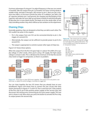 Chips, Ahoy! 167
Experiment 17: Set Your Tone
A primary advantage of using pin 5 to adjust frequency is that you can control
it remotely. Take the output from pin 3 of another 555 timer running slowly in
astable mode, and pipe it through a 2K2 resistor to pin 5. Now you get a two-
tone siren effect, as one timer controls the other. If, in addition, you add a 100
µF capacitor between pin 5 and ground, the charging and discharging of the
capacitor will make the tone slide up and down instead of switching abruptly.
I’ll describe this in more detail shortly. This leads me to the whole topic of one
chip controlling another chip, whichwillbeourlast variationon this experiment.
Chaining Chips
Generally speaking, chips are designed so that they can talk to each other. The
555 couldn’t be easier in this respect:
•	 Pin 3, the output, from one 555 can be connected directly to pin 2, the
trigger, of a second 555.
•	 Alternatively, the output can be sufficient to provide power to pin 8 of a
second 555.
•	 The output is appropriate to control or power other types of chips too.
Figure 4-27 shows these options.
When the output from the first 555 goes high, it is about 70 to 80% of its sup-
ply voltage. In other words, when you’re using a 9V supply, the high output
voltage is at least 6 volts. This is still above the minimum of 5V that the second
chip needs to trigger its comparator, so there’s no problem.
1
2
3
4 5
6
7
9V power
input
8
IC1
1
2
3
4 5
6
7
8
IC2
From 0.5V
to 6V output
low-to-high
Now you
can control
me!
1
2
3
4 5
6
7
9V power
input
8
IC1
1
2
3
4 5
6
7
8
IC2
More than
5V output
when high That's still
high enough to
power me!
1
2
3
4 5
6
7
That's low
enough to
trigger me!
8
IC1
1
2
3
4 5
6
7
8
IC2
Less than
0.5 volts
when low
9V power
input
Figure 4-27.  Three ways to chain 555 timers together. The output of IC1 can power a sec-
ond timer, or adjust its control voltage, or activate its trigger pin.
You can chain together the two 555 timers that you already have on your
breadboard. Figure 4-28 shows how to connect the two circuits that were
shown previously in Figures 4-15 and 4-22. Run a wire from pin 3 (the output)
of the first chip to pin 8 (the positive power supply) of the second chip, and
disconnect the existing wire connecting pin 8 to your power supply. The new
wire is shown in red. Now when you press the button to activate the first chip,
its output powers the second chip.
1
2
3
4 5
6
7
8
555
timer
R1
R2
R9 R10 R11
R3 C1
9V
DC
Figure 4-26.  The control (pin 5) is seldom
used but can be useful. Varying the voltage
on it will adjust the speed of the timer. This
circuit enables you to test the behavior of
it. Component values:
	 R1: 1K
	 R2: 10K
	 R3: 100 ohms
	 R9, R11: 1K
	 R10: 100K linear potentiometer
	 C1: 0.047 µF
 