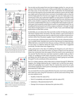 Experiment 17: Set Your Tone
Chapter 4168
You can also use the output from one chip to trigger another (i.e., you can con-
nect pin 3 from the first chip to pin 2 of the second).When the output from the
first chip is low, it’s less than half a volt. This is well below the threshold that
the second chip requires to be activated.Why would you want to do this?Well,
you might want to have both timers running in monostable mode, so that the
end of a high pulse from the first one triggers the start of a high pulse in the
second one. In fact, you could chain together as many timers as you like in this
way, with the last one feeding back and triggering the first one, and they could
flash a series of LEDs in sequence, like Christmas lights. Figure 4-29 shows how
four timers could be linked this way, in a configuration that would occupy min-
imal space (and would be wired point-to-point on perforated board, not on
breadboard-format board). Each of the outputs numbered 1 through 4 would
have about enough power to run maybe 10 LEDs, if you used relatively high
load resistors to limit their current.
Incidentally, you can reduce the chip count (the number of chips) by using two
556 timers instead of four 555 timers. The 556 contains a pair of 555 timers in
one package. But because you have to make the same number of external con-
nections (other than the power supply), I haven’t bothered to use this variant.
You can even get a 558 timer that contains four 555 circuits, all preset to func-
tion in astable mode. I decided not to use this chip, because its output behaves
differently from a normal 555 timer. But you can buy a 558 timer and play with
it if you wish. It is ideal for doing the “chain of four timers” that I suggested
previously. The data sheet even suggests this.
Lastly, going back to the idea of modifying the frequency of a 555 timer in
astable mode, you can chain two timers, as shown in Figure 4-30. The red wire
shows the connection from the output of the first timer to the control pin of
the second. The first timer has now been rewired in astable mode, so that it
creates an oscillating on/off output around four times per second. This out-
put flashes the LED (to give you a visual check of what’s going on) and feeds
through R7 to the control pin of the second timer.
But C2 is a large capacitor, which takes time to charge through R7. While this
happens, the voltage detected by pin 5 slowly rises, so that the tone gener-
ated by IC2 gradually rises in pitch. Then IC1 reaches the end of its on cycle
and switches itself off, at which point C2 discharges and the pitch of the sound
generated by IC2 falls again.
You can tweak this circuit to create all kinds of sounds, much more controllably
then when you were using PUT transistors to do the same kind of thing. Here
are some options to try:
•	 Double or halve the value of C2.
•	 Omit C2 completely, and experiment with the value of R7.
•	 Substitute a 10K potentiometer for R7.
•	 Change C4 to increase or decrease the cycle time of IC1.
1
2
3
4 5
6
7
8
IC1
R4
S1
S2
D1
R5
R4
R8
C4C5
C3
9V
DC
10K
1
2
3
4 5
6
7
8
IC2
R1
R2
R3
C1C2
Figure 4-28.  You can combine the two cir-
cuits shown in Figures 4-15 and 4-22 sim-
ply by disconnecting the wire that provides
power to pin 8 of the second timer, and
running a substitute wire (shown in red).
12V
DC
2
1
3
4
Figure 4-29.  Four 555 timers, chained to-
gether in a circle, can flash a series of four
sets of LEDs in sequence, like Christmas
lights or a movie marquee.
 
