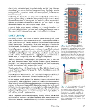 Chips, Ahoy! 171
Experiment 18: Reaction Timer
Check Figure 4-33 showing the Kingbright display, and you’ll see I have an-
notated each pin with its function. You can step down the display with the
positive wire from your power supply, making sure that each pin lights an ap-
propriate segment.
Incidentally, this display has two pins, numbered 3 and 26, both labeled to
receive negative voltage for the first of the digits.Why two pins instead of one?
I don’t know. You need to use only one, and as this is a passive chip, it doesn’t
matter if you leave the unused one unconnected. Just take care not to apply
positive voltage to it, which would create a short circuit.
A numeric display has no power or intelligence of its own. It’s just a bunch of
light-emitting diodes. It’s not much use, really, until we can figure out a way to
illuminate the LEDs in appropriate groups—which will be the next step.
Step 2: Counting
Fortunately, we have a chip known as the 4026, which receives pulses, counts
them, and creates an output designed to work with a seven-segment display so
that it shows numbers 0–9.The only problem is that this is a rather old-fashioned
CMOS chip (meaning, Complementary Metal Oxide Semiconductor) and is thus
sensitive to static electricity. Check the caution on page 172 before continuing.
Switch off your power supply and connect its wires to the top of the breadboard,
noting that for this experiment, we’re going to need positive and negative pow-
er on both sides. See Figure 4-34 for details. If your breadboard does not already
have the columns of holes color-coded, I suggest you use Sharpie markers to
identify them, to avoid polarity errors that can fry your components.
The 4026 counter chip is barely powerful enough to drive the LEDs in our dis-
play when powered by 9 volts. Make sure you have the chip the right way up,
and insert it into the breadboard immediately above your three-digit display,
leaving just one row of holes between them empty.
The schematic in Figure 4-35 shows how the pins of the 4026 chip should be con-
nected. The arrows tell you which pins on the display should be connected with
pins on the counter.
Figure 4-36 shows the“pinouts”(i.e., the functions of each pin) of a 4026 coun-
ter chip. You should compare this with the schematic in Figure 4-35.
Include a tactile switch between the positive supply and pin 1 of the 4026
counter, with a 10K resistor to keep the input to the 4026 counter negative un-
til the button is pressed. Make sure all your positives and negatives are correct,
and turn on the power. You should find that when you tap the tactile switch
lightly, the counter advances the numeric display from 0 through 9 and then
begins all over again from 0. You may also find that the chip sometimes misin-
terprets your button-presses, and counts two or even three digits at a time. I’ll
deal with this problem a little further on.
The LED segments will not be glowing very brightly, because the 1K series
resistors deprive of them of the power they would really like to receive. Those
resistors are necessary to avoid overloading the outputs from the counter.
1e 1
2
3
4
5
6
7
8
9
10
11
12
13
14
28
27
26
25
24
23
22
21
20
19
18
17
16
15
1d
1c
1h
2e
2d
2c
2h
3e
3d
3g
3c
3h
1g
1f
1a
11
2
3
1b
2f
2g
2a
2b
3f
3a
3b
a
g
d
bf
ce
a
g
d
bf
ce
a
g
d
bf
ce
hhh
Numeral 3
Numeral 2
Numeral 1
Figure 4-33.  This Kingbright unit incor-
porates three seven-segment numeric
displays in one package, and can be driven
by three chained 4026 decade counters.
The pin numbers are shown close to the
chip. Segments a through g of numeral 1
are identified as 1a through 1g. Segments
a through g of numeral 2 are identified as
2a through 2g. Segments a through g of
numeral 3 are identified as 3a through 3g.
100uF
9v
DC
Figure 4-34.  When building circuits around
chips, it’s convenient to have a positive
and negative power supply down each
side of your breadboard. For the reaction
timer circuit, a 9V supply with a 100 µF
smoothing capacitor can be set up like
this. If your breadboard doesn’t color-code
the columns of holes on the left and right
sides, I suggest you do that yourself with a
permanent marker.
 
