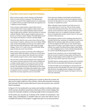 Chips, Ahoy! 173
Experiment 18: Reaction Timer
Fundamentals
Counters and seven-segment displays
Most counters accept a stream of pulses and distribute
them to a series of pins in sequence. The 4026 decade
counter is unusual in that it applies power to its output pins
in a pattern that is just right to illuminate the segments of a
7-segment numeric display.
Some counters create positive outputs (they“source”
current) while others create negative outputs (they“sink”
current). Some seven-segment displays require positive
input to light up the numbers. These are known as“common
cathode”displays. Others require negative input and are
known as“common anode”displays. The 4026 delivers posi-
tive outputs and requires a common cathode display.
Check the data sheet for any counter chip to find out how
much power it requires, and how much it can deliver. CMOS
chips are becoming dated, but they are very useful to hob-
byists, because they will tolerate a wide range of supply
voltage—from 5 to 15 volts in the case of the 4026. Other
types of chips are much more limited.
Most counters can source or sink only a few milliamps of
output power. When the 4026 is running on a 9-volt power
supply, it can source about 4mA of power from each pin.
This is barely enough to drive a seven-segment display.
You can insert a series resistor between each output pin of
the counter and each input pin of the numeric display, but
a simpler, quicker option is to use just one series resistor
for each numeral, between the negative-power pin and
ground. The experiment that I’m describing uses this short-
cut. Its disadvantage is that digits that require only a couple
of segments (such as numeral 1) will appear brighter than
those that use many segments (such as numeral 8).
If you want your display to look bright and professional,
you really need a transistor to drive each segment of each
numeral. An alternative is to use a chip containing multiple
“op amps”to amplify the current.
When a decade counter reaches 9 and rolls over to 0, it
emits a pulse from its“carry”pin. This can drive another
counter that will keep track of tens. The carry pin on that
counter can be chained to a third counter that keeps track
of hundreds, and so on. In addition to decade counters,
there are hexadecimal counters (which count in 16s), octal
counters (in 8s), and so on.
Why would you need to count in anything other than tens?
Consider that the four numerals on a digital clock each count
differently. The rightmost digit rolls over when it reaches
10. The next digit to the left counts in sixes. The first hours
digit counts to 10, gives a carry signal, counts to 2, and gives
another carry signal. The leftmost hours digit is either blank
or 1, when displaying time in 12-hour format. Naturally there
are counters specifically designed to do all this.
Counters have control pins such as“clock disable,”which
tells the counter to ignore its input pulses and freeze the
display,“enable display,”which enables the output from the
chip, and“reset,”which resets the count to zero.
The 4026 requires a positive input to activate each control pin.
When the pins are grounded, their features are suppressed.
To make the 4026 count and display its running total you
must ground the“clock disable”and“reset”pins (to suppress
their function) and apply positive voltage to the“enable
display”pin (to activate the output). See Figure 4-36 to see
these pins identified.
Assuming that you succeed in getting your counter to drive the numeric dis-
play, you’re ready to add two more counters, which will control the remaining
two numerals. The first counter will count in ones, the second in tens, and the
third in hundreds.
In Figure 4-37, I’ve continued to use arrows and numbers to tell you which pins
of the counters should be connected to which pins of the numeric display. Oth-
erwise, the schematic would be a confusing tangle of wires crossing each other.
At this point, you can give up in dismay at the number of connections—but
really, using a breadboard, it shouldn’t take you more than half an hour to
complete this phase of the project. I suggest you give it a try, because there’s
 