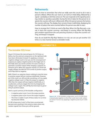 Experiment 18: Reaction Timer
Chapter 4176
Refinements
Now it’s time to remember that what we really want this circuit to do is test a
person’s reflexes. When the user starts it, we want an initial delay, followed by a
signal—probablyanLEDthatcomeson.Theuserrespondstothesignalbypress-
ing a button as quickly as possible. During the time it takes for the person to re-
spond, the counter will count milliseconds.When the person presses the button,
the counter will stop.The display then remains frozen indefinitely, displaying the
number of pulses that were counted before the person was able to react.
How to arrange this? I think we need a flip-flop. When the flip-flop gets a sig-
nal, it starts the counter running—and keeps it running. When the flip-flop
gets another signal (from the user pressing a button), it stops the counter run-
ning, and keeps it stopped.
How do we build this flip-flop? Believe it or not, we can use yet another 555
timer, in a new manner known as bistable mode.
Fundamentals
The bistable 555 timer
Figure 4-39 shows the internal layout of a 555 timer, as
before, but the external components on the righthand side
have been eliminated. Instead, I’m applying a constant
negative voltage to pin 6. Can you see the consequences?
Suppose you apply a negative pulse to the trigger (pin 2).
Normally when you do this and the 555 starts running, it
generates a positive output while charging a capacitor at-
tached to pin 6. When the capacitor reaches 2/3 of the full
supply voltage, this tells the 555 to ends its positive output,
and it flips back to negative.
Well, if there’s no capacitor, there’s nothing to stop the timer.
Its positive output will just continue indefinitely. However,
pin 4 (the reset) can still override everything, so if you apply
negative voltage to pin 4, it flips the output to negative.
After that, the output will stay negative indefinitely, as it
usually does, until you trigger the timer by dropping the
voltage to pin 2 again. This will flip the timer back to gener-
ating its positive output.
Here’s a quick summary of the bistable configuration:
•	 A negative pulse to pin 2 turns the output positive.
•	 A negative pulse to pin 4 turns the output negative.
•	 The timer is stable in each of these states. Its run-time
has become infinite.
It’s OK to leave pins 5 and 7 of the timer unconnected,
because we’re pushing it into extreme states where any
random signals from those pins will be ignored.
1
2
3
4 5
6
7
FF
8
A
B
Figure 4-39.  In the bistable configuration, pin 6 of a 555 timer
is perpetually negative, so the timer cycle never ends, unless
you force it to do so by applying a negative pulse to pin 4 (the
reset).
 