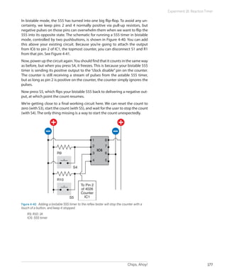 Chips, Ahoy! 177
Experiment 18: Reaction Timer
In bistable mode, the 555 has turned into one big flip-flop. To avoid any un-
certainty, we keep pins 2 and 4 normally positive via pull-up resistors, but
negative pulses on those pins can overwhelm them when we want to flip the
555 into its opposite state. The schematic for running a 555 timer in bistable
mode, controlled by two pushbuttons, is shown in Figure 4-40. You can add
this above your existing circuit. Because you’re going to attach the output
from IC6 to pin 2 of IC1, the topmost counter, you can disconnect S1 and R1
from that pin. See Figure 4-41.
Now, power up the circuit again.You should find that it counts in the same way
as before, but when you press S4, it freezes. This is because your bistable 555
timer is sending its positive output to the “clock disable” pin on the counter.
The counter is still receiving a stream of pulses from the astable 555 timer,
but as long as pin 2 is positive on the counter, the counter simply ignores the
pulses.
Now press S5, which flips your bistable 555 back to delivering a negative out-
put, at which point the count resumes.
We’re getting close to a final working circuit here. We can reset the count to
zero (with S3), start the count (with S5), and wait for the user to stop the count
(with S4). The only thing missing is a way to start the count unexpectedly.
To Pin 2
of 4026
Counter
IC1
1
2
3
4 5
6
7
8
IC6
S4
R9
R10
S5
Figure 4-40.  Adding a bistable 555 timer to the reflex tester will stop the counter with a
touch of a button, and keep it stopped.
	 R9, R10: 1K
	 IC6: 555 timer
 