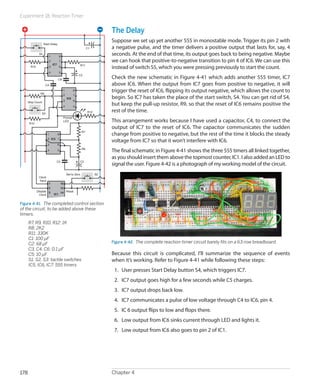Experiment 18: Reaction Timer
Chapter 4178
The Delay
Suppose we set up yet another 555 in monostable mode. Trigger its pin 2 with
a negative pulse, and the timer delivers a positive output that lasts for, say, 4
seconds. At the end of that time, its output goes back to being negative. Maybe
we can hook that positive-to-negative transition to pin 4 of IC6. We can use this
instead of switch S5, which you were pressing previously to start the count.
Check the new schematic in Figure 4-41 which adds another 555 timer, IC7
above IC6. When the output from IC7 goes from positive to negative, it will
trigger the reset of IC6, flipping its output negative, which allows the count to
begin. So IC7 has taken the place of the start switch, S4. You can get rid of S4,
but keep the pull-up resistor, R9, so that the reset of IC6 remains positive the
rest of the time.
This arrangement works because I have used a capacitor, C4, to connect the
output of IC7 to the reset of IC6. The capacitor communicates the sudden
change from positive to negative, but the rest of the time it blocks the steady
voltage from IC7 so that it won’t interfere with IC6.
The final schematic in Figure 4-41 shows the three 555 timers all linked together,
as you should insert them above the topmost counter, IC1. I also added an LED to
signal the user. Figure 4-42 is a photograph of my working model of the circuit.
Figure 4-42.  The complete reaction-timer circuit barely fits on a 63-row breadboard.
Because this circuit is complicated, I’ll summarize the sequence of events
when it’s working. Refer to Figure 4-41 while following these steps:
1.	 User presses Start Delay button S4, which triggers IC7.
2.	 IC7 output goes high for a few seconds while C5 charges.
3.	 IC7 output drops back low.
4.	 IC7 communicates a pulse of low voltage through C4 to IC6, pin 4.
5.	 IC 6 output flips to low and flops there.
6.	 Low output from IC6 sinks current through LED and lights it.
7.	 Low output from IC6 also goes to pin 2 of IC1.
1
2
3
16
15
14
1
2
3
4 5
6
7
8
IC5
IC1
1
2
3
4 5
6
7
8
IC6
1
2
3
4 5
6
7
8
IC7
Start Delay
Stop Count
Reset
Set to Zero
Prompt
LED
Disable
Clock
Clock
Input
R7
R8
C2
C5
C1
C3
C4
C6
S3
S2
S4
R9
R10
R11
R12
R10
Figure 4-41.  The completed control section
of the circuit, to be added above these
timers.
	 R7, R9, R10, R12: 1K
	 R8: 2K2
	 R11: 330K
	 C1: 100 µF
	 C2: 68 µF
	 C3, C4, C6: 0.1 µF
	 C5: 10 µF
	 S1, S2, S3: tactile switches
	 IC5, IC6, IC7: 555 timers
 