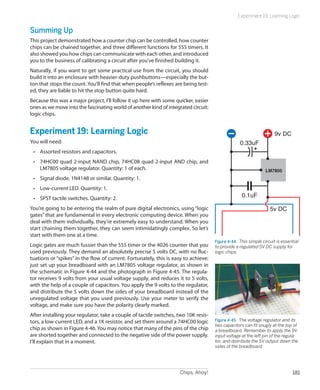 Chips, Ahoy! 181
Experiment 19: Learning Logic
Summing Up
This project demonstrated how a counter chip can be controlled, how counter
chips can be chained together, and three different functions for 555 timers. It
also showed you how chips can communicate with each other, and introduced
you to the business of calibrating a circuit after you’ve finished building it.
Naturally, if you want to get some practical use from the circuit, you should
build it into an enclosure with heavier-duty pushbuttons—especially the but-
ton that stops the count. You’ll find that when people’s reflexes are being test-
ed, they are liable to hit the stop button quite hard.
Because this was a major project, I’ll follow it up here with some quicker, easier
ones as we move into the fascinating world of another kind of integrated circuit:
logic chips.
Experiment 19: Learning Logic
You will need:
•	 Assorted resistors and capacitors.
•	 74HC00 quad 2-input NAND chip, 74HC08 quad 2-input AND chip, and
LM7805 voltage regulator. Quantity: 1 of each.
•	 Signal diode, 1N4148 or similar. Quantity: 1.
•	 Low-current LED. Quantity: 1.
•	 SPST tactile switches. Quantity: 2.
You’re going to be entering the realm of pure digital electronics, using “logic
gates” that are fundamental in every electronic computing device. When you
deal with them individually, they’re extremely easy to understand. When you
start chaining them together, they can seem intimidatingly complex. So let’s
start with them one at a time.
Logic gates are much fussier than the 555 timer or the 4026 counter that you
used previously. They demand an absolutely precise 5 volts DC, with no fluc-
tuations or “spikes” in the flow of current. Fortunately, this is easy to achieve:
just set up your breadboard with an LM7805 voltage regulator, as shown in
the schematic in Figure 4-44 and the photograph in Figure 4-45. The regula-
tor receives 9 volts from your usual voltage supply, and reduces it to 5 volts,
with the help of a couple of capacitors. You apply the 9 volts to the regulator,
and distribute the 5 volts down the sides of your breadboard instead of the
unregulated voltage that you used previously. Use your meter to verify the
voltage, and make sure you have the polarity clearly marked.
After installing your regulator, take a couple of tactile switches, two 10K resis-
tors, a low-current LED, and a 1K resistor, and set them around a 74HC00 logic
chip as shown in Figure 4-46. You may notice that many of the pins of the chip
are shorted together and connected to the negative side of the power supply.
I’ll explain that in a moment.
LM7805
0.33uF
9v DC
5v DC
0.1uF
Figure 4-44.  This simple circuit is essential
to provide a regulated 5V DC supply for
logic chips.
Figure 4-45.  The voltage regulator and its
two capacitors can fit snugly at the top of
a breadboard. Remember to apply the 9V
input voltage at the left pin of the regula-
tor, and distribute the 5V output down the
sides of the breadboard.
 