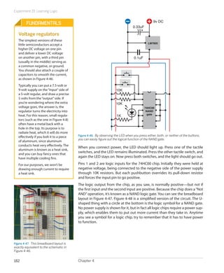 Experiment 19: Learning Logic
Chapter 4182
10K
10K
1K
74HC00
NAND
gate
LM7805
0.33uF
0.1uF
9v DC
Figure 4-46.  By observing the LED when you press either, both, or neither of the buttons,
you can easily figure out the logical function of the NAND gate.
When you connect power, the LED should light up. Press one of the tactile
switches, and the LED remains illuminated. Press the other tactile switch, and
again the LED stays on. Now press both switches, and the light should go out.
Pins 1 and 2 are logic inputs for the 74HC00 chip. Initially they were held at
negative voltage, being connected to the negative side of the power supply
through 10K resistors. But each pushbutton overrides its pull-down resistor
and forces the input pin to go positive.
The logic output from the chip, as you saw, is normally positive—but not if
the first input and the second input are positive. Because the chip does a“Not
AND”operation, it’s known as a NAND logic gate. You can see the breadboard
layout in Figure 4-47. Figure 4-48 is a simplified version of the circuit. The U-
shaped thing with a circle at the bottom is the logic symbol for a NAND gate.
No power supply is shown for it, but in fact all logic chips require a power sup-
ply, which enables them to put out more current than they take in. Anytime
you see a symbol for a logic chip, try to remember that it has to have power
to function.
Fundamentals
Voltage regulators
The simplest versions of these
little semiconductors accept a
higher DC voltage on one pin
and deliver a lower DC voltage
on another pin, with a third pin
(usually in the middle) serving as
a common negative, or ground.
You should also attach a couple of
capacitors to smooth the current,
as shown in Figure 4-46.
Typically you can put a 7.5-volt or
9-volt supply on the“input”side of
a 5-volt regular, and draw a precise
5 volts from the“output”side. If
you’re wondering where the extra
voltage goes, the answer is, the
regulator turns the electricity into
heat. For this reason, small regula-
tors (such as the one in Figure 4-8)
often have a metal back with a
hole in the top. Its purpose is to
radiate heat, which it will do more
effectively if you bolt it to a piece
of aluminum, since aluminum
conducts heat very effectively. The
aluminum is known as a heat sink,
and you can buy fancy ones that
have multiple cooling fins.
For our purposes, we won’t be
drawing enough current to require
a heat sink.
Figure 4-47.  This breadboard layout is
exactly equivalent to the schematic in
Figure 4-46.
 