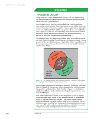 Experiment 19: Learning Logic
Chapter 4184
Background
From Boole to Shannon
George Boole was a British mathematician, born in 1815, who did something
that few people are ever lucky enough or smart enough to do: he invented an
entirely new branch of mathematics.
Interestingly, it was not based on numbers. Boole had a relentlessly logical
mind, and he wanted to reduce the world to a series of true-or-false statements
which could overlap in interesting ways. For instance, suppose there is a couple
named Ann and Bob who have so little money, they only own one hat. Clearly,
if you happen to run into Ann and Bob walking down the street, there are four
possibilities: neither of them may be wearing a hat, Ann may be wearing it, or
Bob may be wearing it, but they cannot both be wearing it.
The diagram in Figure 4-51 illustrates this. All the states are possible except the
one where the circles overlap. (This is known as a Venn diagram. I leave it to you
to search for this term if it interests you and you’d like to learn more.) Boole took
this concept much further, and showed how to create and simplify extremely
complex arrays of logic.
No one
wears
the hat
Ann wears
the hat
Bob wears
the hat
Both
wear the
hat
Figure 4-51.  This slightly frivolous Venn diagram illustrates the various possibilities
for two people, Ann and Bob, who own only one hat.
Another way to summarize the hat-wearing situation is to make the“truth table”
shown in Figure 4-52. The rightmost column shows whether each combination
of propositions can be true. Now check the table in Figure 4-53. It’s the same
table but uses different labels, which describe the pattern you have seen while
using the NAND gate.
Boole published his treatise on logic in 1854, long before it could be applied
to electrical or electronic devices. In fact, during his lifetime, his work seemed
to have no practical applications at all. But a man named Claude Shannon
encountered Boolean logic while studying at MIT in the 1930s, and in 1938 he
published a paper describing how Boolean analysis could be applied to circuits
using relays. This had immediate practical applications, as telephone networks
were growing rapidly, creating complicated switching problems.
 