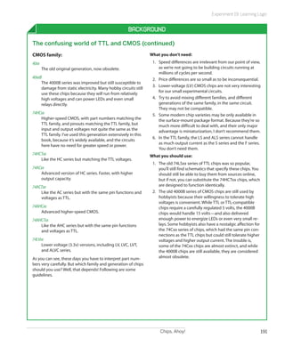 Chips, Ahoy! 191
Experiment 19: Learning Logic
Background
The confusing world of TTL and CMOS (continued)
CMOS family:
40xx		
The old original generation, now obsolete.
40xxB	
The 4000B series was improved but still susceptible to
damage from static electricity. Many hobby circuits still
use these chips because they will run from relatively
high voltages and can power LEDs and even small
relays directly.
74HCxx	
Higher-speed CMOS, with part numbers matching the
TTL family, and pinouts matching the TTL family, but
input and output voltages not quite the same as the
TTL family. I’ve used this generation extensively in this
book, because it’s widely available, and the circuits
here have no need for greater speed or power.
74HCTxx	
Like the HC series but matching the TTL voltages.
74ACxx	
Advanced version of HC series. Faster, with higher
output capacity.
74ACTxx	
Like the AC series but with the same pin functions and
voltages as TTL.
74AHCxx	
Advanced higher-speed CMOS.
74AHCTxx	
Like the AHC series but with the same pin functions
and voltages as TTL.
74LVxx	
Lower voltage (3.3v) versions, including LV, LVC, LVT,
and ALVC series.
As you can see, these days you have to interpret part num-
bers very carefully. But which family and generation of chips
should you use? Well, that depends! Following are some
guidelines.
What you don’t need:
1.	 Speed differences are irrelevant from our point of view,
as we’re not going to be building circuits running at
millions of cycles per second.
2.	 Price differences are so small as to be inconsequential.
3.	 Lower-voltage (LV) CMOS chips are not very interesting
for our small experimental circuits.
4.	 Try to avoid mixing different families, and different
generations of the same family, in the same circuit.
They may not be compatible.
5.	 Some modern chip varieties may be only available in
the surface-mount package format. Because they’re so
much more difficult to deal with, and their only major
advantage is miniaturization, I don’t recommend them.
6.	 In the TTL family, the LS and ALS series cannot handle
as much output current as the S series and the F series.
You don’t need them.
What you should use:
1.	 The old 74LSxx series of TTL chips was so popular,
you’ll still find schematics that specify these chips. You
should still be able to buy them from sources online,
but if not, you can substitute the 74HCTxx chips, which
are designed to function identically.
2.	 The old 4000B series of CMOS chips are still used by
hobbyists because their willingness to tolerate high
voltages is convenient. While TTL or TTL-compatible
chips require a carefully regulated 5 volts, the 4000B
chips would handle 15 volts—and also delivered
enough power to energize LEDs or even very small re-
lays. Some hobbyists also have a nostalgic affection for
the 74Cxx series of chips, which had the same pin con-
nections as the TTL chips but could still tolerate higher
voltages and higher output current. The trouble is,
some of the 74Cxx chips are almost extinct, and while
the 4000B chips are still available, they are considered
almost obsolete.
 