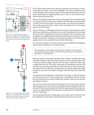 Experiment 19: Learning Logic
Chapter 4196
In the 74HCxx logic family, each input of a logic gate consumes just a micro-
amp, while the output can source 4 milliamps. This seems paradoxical: how
can the chip give out more than it takes in?The answer is that it also consumes
power from the power supply attached to pins 7 and 14. That’s where the ad-
ditional electricity comes from.
Because the logical output from a chip can be greater than the logical input,
we can put the chip in a state where it keeps itself“switched on”in a way which
is similar to the way the relay in the alarm project was wired to lock itself on.
The simplest way to do this in a logic chip is by feeding some of the output
back to one of the inputs.
Figure 4-79 shows an AND gate with one of its inputs wired to positive and its
other input held low by a pull-down resistor, with a pushbutton that can make
the input high. A signal diode connects the output of the chip back to the
pushbutton-controlled input. Remember that the diode has a mark on it indi-
cating the end which should be connected to the negative side of the power
supply, which in this case will be the end of the 10K resistor.
The schematic in Figure 4-79 shows how the circuit should look in breadboard
format. Figure 4-80 shows it in a simpler format.
From this point on, I won’t bother to show the power regulator and the capacitors
associated with it. Just remember to include them every time you see the power sup-
ply labeled as “5V DC Regulated.”
When you switch on the power, the LED is dark, as before.The AND gate needs
a positive voltage on both of its logical inputs, to create a positive output, but
it now has positive voltage only on one of its inputs, while the other input
is pulled down by the 10K resistor. Now touch the pushbutton, and the LED
comes on. Let go of the pushbutton, and the LED stays on, because the posi-
tive output from the AND gate circulates back through the diode and is high
enough to overcome the negative voltage coming through the pull-down
resistor.
The output from the AND gate is powering its own input, so the LED will stay
on until we disconnect it. This arrangement is a simple kind of“latch,”and can
be very useful when we want an output that continues after the user presses
and releases a button.
You can’t just connect the output from the gate to one of its inputs using an
ordinary piece of wire, because this would allow positive voltage from the tac-
tile switch to flow around and interfere with the output signal. Remember, you
must never apply voltage to the output pin of a logic gate. The diode prevents
this from happening.
If you’ve grasped the basics of logic gates, you’re ready now to continue to our
first real project, which will use all the information that I’ve set out so far.
74HC08
AND
gate
5VDC Regulated
10K
1K
Figure 4-79.  Using a diode, the logical
output from a gate can be allowed to feed
back to one of its inputs, so that the gate
latches after receiving a brief logical input
pulse.
Figure 4-80.  The breadboard-format sche-
matic in is simplified here to show more
clearly the way in which a gate can latch
itself after receiving an input pulse.
 