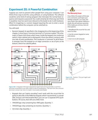 Chips, Ahoy! 197
Experiment 20: A Powerful Combination
Experiment 20: A Powerful Combination
Suppose you want to prevent other people from using your computer. I can
think of two ways to do this: using software, or using hardware. The software
would be some kind of startup program that intercepts the normal boot se-
quence and requests a password.You could certainly do it that way, but I think
it would be more fun (and more relevant to this book) to do it with hardware.
What I’m imagining is a numeric keypad requiring the user to enter a secret
combination before the computer can be switched on.
You will need:
•	 Numeric keypad. As specified in the shopping list at the beginning of this
chapter, it must have a“common terminal”or“common output.”The sche-
matic in Figure 4-82 shows what I mean. Inside the keypad, one conductor
(which I have colored red to distinguish it from the others) connects with
one side of every pushbutton. This conductor is “common”to all of them.
It emerges from the keypad on an edge connector or set of pins at the
bottom, which I’ve colored yellow.
1
4
7
*
2
5
8
0
3
6
9
#
Figure 4-82.  A keypad of the type required for Experiment 20 incorporates a common
terminal connected to one side of each of the 12 pushbuttons. The wire from the common
terminal is shown red, here, to make it more easily identifiable.
•	 Keypads that use “matrix encoding” won’t work with the circuit that I’m
going to describe. If the Velleman keypad, which I recommend, is unavail-
able, and you can’t find another like it, you can use 12 separate SPST push-
buttons. Of course, that will cost a little more.
•	 74HC08 logic chip containing four AND gates. Quantity: 1.
•	 74HC04 logic chip containing six inverters. Quantity: 1.
•	 555 timer chip. Quantity: 1.
TheWarranty Issue
If you follow this project all the way
to its conclusion, you’ll open your
desktop computer, cut a wire, and
saw a hole in the cabinet. Without a
doubt, this will void your warranty.
If this makes you nervous, here are
three options:
1. Breadboard the circuit for fun, and
leave it at that.
2. Use the numeric keypad on some
other device.
3. Use it on an old computer.
Figure 4-81.  Caution: This just might void
your warranty.
 