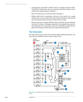 Experiment 20: A Powerful Combination
Chapter 4198
•	 Latching relay, 5 volt, DPST or DPDT,“2 form C”package, Panasonic DS2E-
SL2-DC5V or similar. Must have two separate coils (one to latch, one to
unlatch) with separate inputs. Quantity: 1.
•	 LEDs, 5mm generic, your choice of colors. Quantity: 3.
•	 Ribbon cable, with six conductors minimum, if you want to do a really
neat job. You can use a cable of the type sold for hard drives, and split off
the six conductors that you need, or shop around on eBay.
•	 Tools to open your computer, drill four holes, and make saw cuts between
the holes, to create a rectangular opening for the keypad (if you want to
take this project to its conclusion). Also, four small bolts to attach the key-
pad to the computer cabinet after you create the opening for it.
The Schematic
This time I’d like you to study the schematic before building anything. Let’s
start with the simplified version, shown in Figure 4-83.
1 8
555
timer
0
1
2
3
4
5
6
7
8
9
#
Computer
on switch
Logic gate
power input pins
5VDC
Regulated
*
Figure 4-83.  A simplified schematic showing the basic structure of the combination lock
circuit.
 
