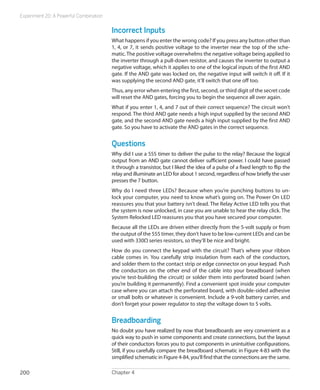 Experiment 20: A Powerful Combination
Chapter 4200
Incorrect Inputs
What happens if you enter the wrong code? If you press any button other than
1, 4, or 7, it sends positive voltage to the inverter near the top of the sche-
matic. The positive voltage overwhelms the negative voltage being applied to
the inverter through a pull-down resistor, and causes the inverter to output a
negative voltage, which it applies to one of the logical inputs of the first AND
gate. If the AND gate was locked on, the negative input will switch it off. If it
was supplying the second AND gate, it’ll switch that one off too.
Thus, any error when entering the first, second, or third digit of the secret code
will reset the AND gates, forcing you to begin the sequence all over again.
What if you enter 1, 4, and 7 out of their correct sequence? The circuit won’t
respond. The third AND gate needs a high input supplied by the second AND
gate, and the second AND gate needs a high input supplied by the first AND
gate. So you have to activate the AND gates in the correct sequence.
Questions
Why did I use a 555 timer to deliver the pulse to the relay? Because the logical
output from an AND gate cannot deliver sufficient power. I could have passed
it through a transistor, but I liked the idea of a pulse of a fixed length to flip the
relay and illuminate an LED for about 1 second, regardless of how briefly the user
presses the 7 button.
Why do I need three LEDs? Because when you’re punching buttons to un-
lock your computer, you need to know what’s going on. The Power On LED
reassures you that your battery isn’t dead. The Relay Active LED tells you that
the system is now unlocked, in case you are unable to hear the relay click. The
System Relocked LED reassures you that you have secured your computer.
Because all the LEDs are driven either directly from the 5-volt supply or from
the output of the 555 timer, they don’t have to be low-current LEDs and can be
used with 330Ω series resistors, so they’ll be nice and bright.
How do you connect the keypad with the circuit? That’s where your ribbon
cable comes in. You carefully strip insulation from each of the conductors,
and solder them to the contact strip or edge connector on your keypad. Push
the conductors on the other end of the cable into your breadboard (when
you’re test-building the circuit) or solder them into perforated board (when
you’re building it permanently). Find a convenient spot inside your computer
case where you can attach the perforated board, with double-sided adhesive
or small bolts or whatever is convenient. Include a 9-volt battery carrier, and
don’t forget your power regulator to step the voltage down to 5 volts.
Breadboarding
No doubt you have realized by now that breadboards are very convenient as a
quick way to push in some components and create connections, but the layout
of their conductors forces you to put components in unintuitive configurations.
Still, if you carefully compare the breadboard schematic in Figure 4-83 with the
simplified schematic in Figure 4-84, you’ll find that the connections are the same.
 