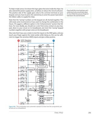 Chips, Ahoy! 201
Experiment 20: A Powerful Combination
To help it make sense, I’ve shown the logic gates that exist inside the chips. I’ve
also colored the power supply wires, as before, to reduce the risk of confusion.
The positive side of the supply goes only to the common terminal on your
keypad, and you have to press the asterisk key to send the power back down
the ribbon cable, to supply the chips.
Note that the “wrong” numbers on the keypad are all shorted together. This
will create some inconvenience if you want to change the combination in the
future. I’ll suggest a different option in the “enhancements” section that fol-
lows. For now, ideally, you should run a wire from every contact on your key-
pad, down to your circuit on its breadboard, and short the “wrong” keypad
numbers together with jumper wires on the breadboard.
Also note that if you use a meter to test the inputs to the AND gates, and you
touch your finger against the meter probe while doing so, this can be suffi-
cient to trigger the sensitive CMOS inputs and give a false positive.
Computer
power-up
switch
0
7
1
4
5VDC Regulated
(from 9V battery)
2
3
5
6
8
9
#
*
74HC08
74HC04
555
330
330
330
10K
10K
10K
10uF
0.1uF
100K
Figure 4-84.  The combination lock schematic redrawn to show how the components can
be laid out on a breadboard.
If you build the circuit and you can’t
understand why everything’s dead,
it’s most likely because you forgot to
hold down the asterisk button.
 