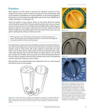 Experiencing Electricity 7
Experiment 1: Taste the Power!
Procedure
We’re going to use the meter to discover the electrical resistance of your
tongue. First, set your meter to measure resistance. If it has autoranging, look
to see whether it is displaying a K, meaning kilohms, or M, meaning megohms.
If you have to set the range manually, begin with no less than 100,000 ohms
(100K). See Figures 1-23 through 1-25.
Touch the probes to your tongue, about an inch apart. Note the reading,
which should be around 50K. Now put aside the probes, stick out your tongue,
and use a tissue to dry it very carefully and thoroughly. Without allowing your
tongue to become moist again, repeat the test, and the reading should be
higher. Finally, press the probes against the skin of your hand or arm: you may
get no reading at all, until you moisten your skin.
When your skin is moist (for instance, if you perspire), its electrical resistance de-
creases. This principle is used in lie detectors, because someone who knowingly tells
a lie, under conditions of stress, tends to perspire.
A 9-volt battery contains chemicals that liberate electrons (particles of electric-
ity), which want to flow from one terminal to the other as a result of a chemical
reaction inside it. Think of the cells inside a battery as being like two water
tanks—one of them full, the other empty. If they are connected with a pipe,
water flows between them until their levels are equal. Figure 1-26 may help
you visualize this. Similarly, when you open up an electrical pathway between
the two sides of a battery, electrons flow between them, even if the pathway
consists only of the moisture on your tongue.
Electrons flow more easily through some substances (such as a moist tongue)
than others (such as a dry tongue).
Figure 1-26.  Think of the cells in a battery as being like two cylinders: one full of water, the
other empty. Open a connection between the cylinders, and the water will flow until the
levels are equal on both sides. The less resistance in the connection, the faster the flow
will be.
Figure 1-23
Figure 1-24
Figure 1-25.  To measure ohms, turn the
dial to the ohm (omega) symbol. On an
autoranging meter, you can then press
the Range button repeatedly to display
different ranges of resistance, or simply
touch the probes to a resistance and wait
for the meter to choose a range auto-
matically. A manual meter requires you to
select the range with the dial (you should
set it to 100K or higher, to measure skin
resistance). If you don’t get a meaningful
reading, try a different range.
 