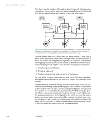 Experiment 21: Race to Place
Chapter 4206
Also, there’s another problem. After a player lets his finger off the button, the
other players’buttons will be unblocked again. I need a latch to hold the signal
from the first player’s button and continue to block the other players.
Button
Blocker
Button
Blocker
Button
Blocker
Figure 4-88.  The quiz concept becomes more complicated when an additional pushbutton
is added. Now each button must block two other buttons. If a fourth button is added, the
circuit will become unmanageably complex. There has to be a better way.
This now sounds even more complicated. But wait a minute, if I have a latch
which allows the winning player to take his finger off his button, I don’t care if
any of the buttons are being pressed anymore—including the button of the
winning player. As soon as his signal is latched, all the buttons can be blocked.
This makes things much simpler. I can summarize it as a sequence of events:
1.	 First player presses his button.
2.	 The signal is latched.
3.	 The latched signal feeds back and blocks all the buttons.
The new sketch in Figure 4-89 shows this. Now the configuration is modular,
and can be expanded to almost any number of players, just by adding more
modules.
There’s something important missing, though: a reset switch, to put the sys-
tem back to its starting mode after the players have had time to press their
buttons and see who won. Also, I need a way to prevent players from pressing
their buttons too soon, before the quizmaster has finished asking the ques-
tion. Maybe I can combine this function in just one switch, which will be under
the quizmaster’s control. In its Reset position, the switch can reset the system
and remove power to the buttons. In its Play position, the switch stops hold-
ing the system in reset mode, and provides power to the buttons. Figure 4-90
shows this. I’ve gone back to showing just two players, to minimize the clutter
of lines and boxes, but the concept is still easily expandable.
 